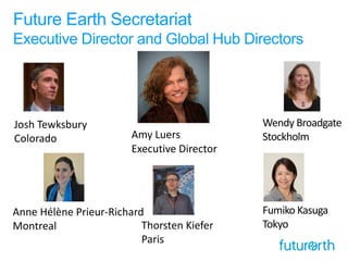 Future Earth Secretariat
Executive Director and Global Hub Directors
Amy Luers
Executive Director
Wendy Broadgate
Stockholm
Thorsten Kiefer
Paris
Anne Hélène Prieur-Richard
Montreal
Fumiko Kasuga
Tokyo
Josh Tewksbury
Colorado
 