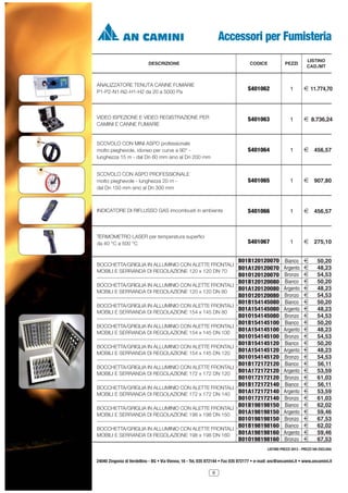 Accessori per Fumisteria
DESCRIZIONE

LISTINO
CAD./MT

CODICE

PEZZI

ANALIZZATORE TENUTA CANNE FUMARIE
P1-P2-N1-N2-H1-H2 da 20 a 5000 Pa

S401062

1

2 11.774,70

VIDEO ISPEZIONE E VIDEO REGISTRAZIONE PER
CAMINI E CANNE FUMARIE

S401063

1

2 8.736,24

SCOVOLO CON MINI ASPO professionale
molto pieghevole, idoneo per curve a 90° lunghezza 15 m - dal Dn 60 mm sino al Dn 200 mm

S401064

1

2 456,57

SCOVOLO CON ASPO PROFESSIONALE
molto pieghevole - lunghezza 20 m dal Dn 150 mm sino al Dn 300 mm

S401065

1

2 907,80

INDICATORE DI RIFLUSSO GAS imcombusti in ambiente

S401066

1

2 456,57

TERMOMETRO LASER per temperatura superfici
da 40 °C a 500 °C

S401067

1

2 275,10

B01B120120070 Bianco 2

BOCCHETTA/GRIGLIA IN ALLUMINIO CON ALETTE FRONTALI
B01A120120070 Argento 2
MOBILI E SERRANDA DI REGOLAZIONE 120 x 120 DN 70
BOCCHETTA/GRIGLIA IN ALLUMINIO CON ALETTE FRONTALI
MOBILI E SERRANDA DI REGOLAZIONE 120 x 120 DN 80
BOCCHETTA/GRIGLIA IN ALLUMINIO CON ALETTE FRONTALI
MOBILI E SERRANDA DI REGOLAZIONE 154 x 145 DN 80
BOCCHETTA/GRIGLIA IN ALLUMINIO CON ALETTE FRONTALI
MOBILI E SERRANDA DI REGOLAZIONE 154 x 145 DN 100
BOCCHETTA/GRIGLIA IN ALLUMINIO CON ALETTE FRONTALI
MOBILI E SERRANDA DI REGOLAZIONE 154 x 145 DN 120
BOCCHETTA/GRIGLIA IN ALLUMINIO CON ALETTE FRONTALI
MOBILI E SERRANDA DI REGOLAZIONE 172 x 172 DN 120
BOCCHETTA/GRIGLIA IN ALLUMINIO CON ALETTE FRONTALI
MOBILI E SERRANDA DI REGOLAZIONE 172 x 172 DN 140
BOCCHETTA/GRIGLIA IN ALLUMINIO CON ALETTE FRONTALI
MOBILI E SERRANDA DI REGOLAZIONE 198 x 198 DN 150
BOCCHETTA/GRIGLIA IN ALLUMINIO CON ALETTE FRONTALI
MOBILI E SERRANDA DI REGOLAZIONE 198 x 198 DN 160

B01O120120070
B01B120120080
B01A120120080
B01O120120080
B01B154145080
B01A154145080
B01O154145080
B01B154145100
B01A154145100
B01O154145100
B01B154145120
B01A154145120
B01O154145120
B01B172172120
B01A172172120
B01O172172120
B01B172172140
B01A172172140
B01O172172140
B01B198198150
B01A198198150
B01O198198150
B01B198198160
B01A198198160
B01O198198160

Bronzo
Bianco
Argento
Bronzo
Bianco
Argento
Bronzo
Bianco
Argento
Bronzo
Bianco
Argento
Bronzo
Bianco
Argento
Bronzo
Bianco
Argento
Bronzo
Bianco
Argento
Bronzo
Bianco
Argento
Bronzo

2
2
2
2
2
2
2
2
2
2
2
2
2
2
2
2
2
2
2
2
2
2
2
2
2

50,20
48,23
54,53
50,20
48,23
54,53
50,20
48,23
54,53
50,20
48,23
54,53
50,20
48,23
54,53
56,11
53,59
61,03
56,11
53,59
61,03
62,02
59,46
67,53
62,02
59,46
67,53

LISTINO PREZZI 2013 - PREZZI IVA ESCLUSA

24040 Zingonia di Verdellino - BG • Via Vienna, 16 - Tel. 035 872144 • Fax 035 872177 • e-mail: anc@ancamini.it • www.ancamini.it
9

 