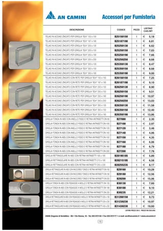 Accessori per Fumisteria
DESCRIZIONE

LISTINO
CAD./MT

CODICE

PEZZI

TELAIO IN ACCIAIO ZINCATO PER GRIGLIA "B24" 150 x 150

B25150150

1

2

5,18

TELAIO IN ACCIAIO ZINCATO PER GRIGLIA "B24" 187 x 190

B25187190

1

2

6,81

TELAIO IN ACCIAIO ZINCATO PER GRIGLIA "B24" 250 x 130

B25250130

1

2

6,62

TELAIO IN ACCIAIO ZINCATO PER GRIGLIA "B24" 250 x 150

B25250150

1

2

7,03

TELAIO IN ACCIAIO ZINCATO PER GRIGLIA "B24" 250 x 190

B25250190

1

2

7,66

TELAIO IN ACCIAIO ZINCATO PER GRIGLIA "B24" 250 x 250

B25250250

1

2

8,68

TELAIO IN ACCIAIO ZINCATO PER GRIGLIA "B24" 350 x 130

B25350130

1

2

8,47

TELAIO IN ACCIAIO ZINCATO PER GRIGLIA "B24" 350 x 150

B25350150

1

2

8,68

TELAIO IN ACCIAIO ZINCATO PER GRIGLIA "B24" 350 x 190

B25350190

1

2

9,00

TELAIO IN ACCIAIO ZINCATO CON RETE PER GRIGLIA "B24" 150 x 150

B26150150

1

2

7,25

TELAIO IN ACCIAIO ZINCATO CON RETE PER GRIGLIA "B24" 187 x 190

B26187190

1

2

9,10

TELAIO IN ACCIAIO ZINCATO CON RETE PER GRIGLIA "B24" 250 x 130

B26250130

1

2

8,90

TELAIO IN ACCIAIO ZINCATO CON RETE PER GRIGLIA "B24" 250 x 150

B26250150

1

2

9,51

TELAIO IN ACCIAIO ZINCATO CON RETE PER GRIGLIA "B24" 250 x 190

B26250190

1

2 10,97

TELAIO IN ACCIAIO ZINCATO CON RETE PER GRIGLIA "B24" 250 x 250

B26250250

1

2 13,03

TELAIO IN ACCIAIO ZINCATO CON RETE PER GRIGLIA "B24" 350 x 130

B26350130

1

2 11,58

TELAIO IN ACCIAIO ZINCATO CON RETE PER GRIGLIA "B24" 350 x 150

B26350150

1

2 12,40

TELAIO IN ACCIAIO ZINCATO CON RETE PER GRIGLIA "B24" 350 x 190

B26350190

1

2 13,86

GRIGLIA TONDA IN ABS CON ANELLO FISSO E RETINA ANTINSETTI DN 80

B27080

1

2

2,30

GRIGLIA TONDA IN ABS CON ANELLO FISSO E RETINA ANTINSETTI DN 100

B27100

1

2

2,97

GRIGLIA TONDA IN ABS CON ANELLO FISSO E RETINA ANTINSETTI DN 120

B27120

1

2

3,48

GRIGLIA TONDA IN ABS CON ANELLO FISSO E RETINA ANTINSETTI DN 140

B27140

1

2

4,06

GRIGLIA TONDA IN ABS CON ANELLO FISSO E RETINA ANTINSETTI DN 150

B27150

1

2

4,35

GRIGLIA TONDA IN ABS CON ANELLO FISSO E RETINA ANTINSETTI DN 160

B27160

1

2

6,06

GRIGLIA TONDA IN ABS CON ANELLO FISSO E RETINA ANTINSETTI DN 180

B27180

1

2

6,79

GRIGLIA TONDA IN ABS CON ANELLO FISSO E RETINA ANTINSETTI DN 200

B27200

1

2

7,78

GRIGLIA RETTANGOLARE IN ABS CON RETINA ANTINSETTI 195 x 185

B28195185

1

2

5,89

GRIGLIA RETTANGOLARE IN ABS CON RETINA ANTINSETTI 215 x 195

B28215195

1

2

6,58

GRIGLIA RETTANGOLARE IN ABS CON RETINA ANTINSETTI 255 x 235

B28255235

1

2

8,17

GRIGLIA RETTANGOLARE IN ABS CON RACCORDO TONDO E RETINA ANTINSETTI DN 160

B29160

1

2 10,28

GRIGLIA RETTANGOLARE IN ABS CON RACCORDO TONDO E RETINA ANTINSETTI DN 180

B29180

1

2 12,56

GRIGLIA RETTANGOLARE IN ABS CON RACCORDO TONDO E RETINA ANTINSETTI DN 200

B29200

1

2 15,06

GRIGLIA TONDA IN ABS CON FISSAGGIO A MOLLE E RETINA ANTINSETTI DN 130

B30130

1

2

7,60

GRIGLIA TONDA IN ABS CON FISSAGGIO A MOLLE E RETINA ANTINSETTI DN 188

B30188

1

2

9,10

GRIGLIA TONDA IN ABS CON FISSAGGIO A MOLLE E RETINA ANTINSETTI DN 235

B30235

1

2 12,21

GRIGLIA RETTANGOLARE IN ABS CON FISSAGGIO A MOLLE E RETINA ANTINSETTI 200 x 158

B31200158

1

2

GRIGLIA RETTANGOLARE IN ABS CON FISSAGGIO A MOLLE E RETINA ANTINSETTI 230 x 230

B31230230

1

2 10,97

GRIGLIA RETTANGOLARE IN ABS CON FISSAGGIO A MOLLE E RETINA ANTINSETTI 430 x 230

B31430230

1

2 19,60

9,73

LISTINO PREZZI 2013 - PREZZI IVA ESCLUSA

24040 Zingonia di Verdellino - BG • Via Vienna, 16 - Tel. 035 872144 • Fax 035 872177 • e-mail: anc@ancamini.it • www.ancamini.it
15

 