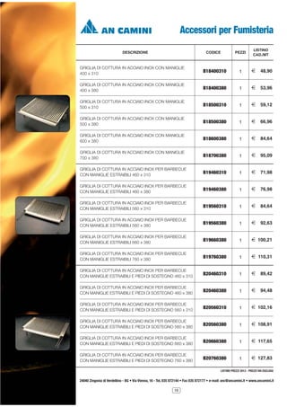 Accessori per Fumisteria
DESCRIZIONE

CODICE

PEZZI

LISTINO
CAD./MT

GRIGLIA DI COTTURA IN ACCIAIO INOX CON MANIGLIE
400 x 310

B18400310

1

2

48,90

GRIGLIA DI COTTURA IN ACCIAIO INOX CON MANIGLIE
400 x 380

B18400380

1

2

53,96

GRIGLIA DI COTTURA IN ACCIAIO INOX CON MANIGLIE
500 x 310

B18500310

1

2

59,12

GRIGLIA DI COTTURA IN ACCIAIO INOX CON MANIGLIE
500 x 380

B18500380

1

2

66,96

GRIGLIA DI COTTURA IN ACCIAIO INOX CON MANIGLIE
600 x 380

B18600380

1

2

84,64

GRIGLIA DI COTTURA IN ACCIAIO INOX CON MANIGLIE
700 x 380

B18700380

1

2

95,09

GRIGLIA DI COTTURA IN ACCIAIO INOX PER BARBECUE
CON MANIGLIE ESTRAIBILI 460 x 310

B19460310

1

2

71,98

GRIGLIA DI COTTURA IN ACCIAIO INOX PER BARBECUE
CON MANIGLIE ESTRAIBILI 460 x 380

B19460380

1

2

76,98

GRIGLIA DI COTTURA IN ACCIAIO INOX PER BARBECUE
CON MANIGLIE ESTRAIBILI 560 x 310

B19560310

1

2

84,64

GRIGLIA DI COTTURA IN ACCIAIO INOX PER BARBECUE
CON MANIGLIE ESTRAIBILI 560 x 380

B19560380

1

2

92,63

GRIGLIA DI COTTURA IN ACCIAIO INOX PER BARBECUE
CON MANIGLIE ESTRAIBILI 660 x 380

B19660380

1

2 100,21

GRIGLIA DI COTTURA IN ACCIAIO INOX PER BARBECUE
CON MANIGLIE ESTRAIBILI 760 x 380

B19760380

1

2 110,31

GRIGLIA DI COTTURA IN ACCIAIO INOX PER BARBECUE
CON MANIGLIE ESTRAIBILI E PIEDI DI SOSTEGNO 460 x 310

B20460310

1

2

89,42

GRIGLIA DI COTTURA IN ACCIAIO INOX PER BARBECUE
CON MANIGLIE ESTRAIBILI E PIEDI DI SOSTEGNO 460 x 380

B20460380

1

2

94,48

GRIGLIA DI COTTURA IN ACCIAIO INOX PER BARBECUE
CON MANIGLIE ESTRAIBILI E PIEDI DI SOSTEGNO 560 x 310

B20560310

1

2 102,16

GRIGLIA DI COTTURA IN ACCIAIO INOX PER BARBECUE
CON MANIGLIE ESTRAIBILI E PIEDI DI SOSTEGNO 560 x 380

B20560380

1

2 108,91

GRIGLIA DI COTTURA IN ACCIAIO INOX PER BARBECUE
CON MANIGLIE ESTRAIBILI E PIEDI DI SOSTEGNO 660 x 380

B20660380

1

2 117,65

GRIGLIA DI COTTURA IN ACCIAIO INOX PER BARBECUE
CON MANIGLIE ESTRAIBILI E PIEDI DI SOSTEGNO 760 x 380

B20760380

1

2 127,83

LISTINO PREZZI 2013 - PREZZI IVA ESCLUSA

24040 Zingonia di Verdellino - BG • Via Vienna, 16 - Tel. 035 872144 • Fax 035 872177 • e-mail: anc@ancamini.it • www.ancamini.it
16

 