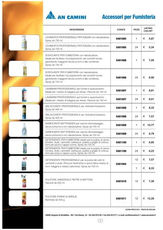 Accessori per Fumisteria
LISTINO
CAD./MT

DESCRIZIONE

CODICE

PEZZI

LEVAMUFFA PROFESSIONALE PER EDILIZIA con nebulizzatore.
Spray da 750 ml

S401005

1

2

5,87

LEVAMUFFA PROFESSIONALE PER EDILIZIA con nebulizzatore.
Spray da 750 ml

S401005

24

2

5,34

SCIVOLANTE PER FUMISTERIA con nebulizzatore.
Ideale per facilitare l’accoppiamento dei condotti fumari,
garantendo maggiore tenuta ai fumi e alle condense.
Spray da 150 ml

S401006

1

2

7,59

SCIVOLANTE PER FUMISTERIA con nebulizzatore.
Ideale per facilitare l’accoppiamento dei condotti fumari,
garantendo maggiore tenuta ai fumi e alle condense.
Spray da 150 ml

S401006

24

2

6,90

LAVAMANI PROFESSIONALE per fumisti e spazzacamini.
Ideale per i residui di fuliggine più tenaci. Flacone da 150 ml

S401007

1

2

8,81

LAVAMANI PROFESSIONALE per fumisti e spazzacamini.
Ideale per i residui di fuliggine più tenaci. Flacone da 150 ml

S401007

24

2

8,01

SBLOCCANTE PROFESSIONALE per viti/bulloni/tubazioni.
Spray da 400 ml

S401008

1

2

8,33

SBLOCCANTE PROFESSIONALE per viti/bulloni/tubazioni.
Spray da 400 ml

S401008

24

2

7,57

SANIFICANTE BATTERICIDA per vasche idromassaggio,
senza schiuma e con nebulizzatore. Spray da 750 ml

S401009

1

2 10,77

SANIFICANTE BATTERICIDA per vasche idromassaggio,
senza schiuma e con nebulizzatore. Spray da 750 ml

S401009

24

2

9,79

DETERGENTE PER FUMISTERIA ideale per la pulizia di canne
fumarie, stufe, caminetti, barbecue, piastre e griglie di cottura,
forni per pizza e cappe cucina. Spray da 150 ml

S401100

1

2

6,85

DETERGENTE PER FUMISTERIA ideale per la pulizia di canne
fumarie, stufe, caminetti, barbecue, piastre e griglie di cottura,
forni per pizza e cappe cucina. Spray da 150 ml

S401100

24

2

6,23

12

2

7,57

1

2

8,33

7,39

DETERGENTE PROFESSIONALE per la pulizia dei vetri di
caminetti e stufe. Rimuove facilmente e senza fatica residui di
fumi, fuliggine e residui carboniosi. Spray da 750 ml

S401004

PULITORE UNIVERSALE PIETRE & MATTONI.
Flacone da 500 ml

S401010

12

2

PULITORE FORNO & GRIGLIE.
Bombola da 400 g

S401011

12

2 12,28

LISTINO PREZZI 2013 - PREZZI IVA ESCLUSA

24040 Zingonia di Verdellino - BG • Via Vienna, 16 - Tel. 035 872144 • Fax 035 872177 • e-mail: anc@ancamini.it • www.ancamini.it
1

 