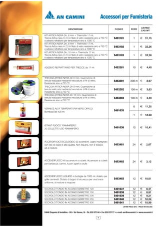Accessori per Fumisteria
CODICE

2 31,15

S453102

1

2 32,26

S453103

1

2 33,38

10

2

4,40

200 m 2

2,67

100 m 2

3,63

100 m 2

4,49

6

2

11,35

1

VERNICE ALTA TEMPERATURA NERO OPACO.
Bombola da 400 ml

1

S453203

TRECCIA ARTICA NERA Dn 6 mm. Guarnizione di
tenuta realizzata mediante trecciatura di fili di vetro.
Resistente sino a 750 °C
TRECCIA ARTICA NERA Dn 8 mm. Guarnizione di
tenuta realizzata mediante trecciatura di fili di vetro.
Resistente sino a 750 °C
TRECCIA ARTICA NERA Dn 10 mm. Guarnizione di
tenuta realizzata mediante trecciatura di fili di vetro.
Resistente sino a 750 °C

S453101

S453202

ADESIVO REFRATTARIO PER TRECCE da 17 ml

LISTINO
CAD./MT

S453201

KIT ARTICA NERA Dn. 6 mm + Thermofix 17 ml.
Treccia Artica nera m 2,5 in filato di vetro resistente sino a 750 °C
e adesivo refrattario per temperature sino a 1000 °C
KIT ARTICA NERA Dn. 8 mm + Thermofix 17 ml.
Treccia Artica nera m 2,5 in filato di vetro resistente sino a 750 °C
e adesivo refrattario per temperature sino a 1000 °C
KIT ARTICA NERA Dn. 10 mm + Thermofix 17 ml.
Treccia Artica nera m 2,5 in filato di vetro resistente sino a 750 °C
e adesivo refrattario per temperature sino a 1000 °C

PEZZI

S453301

DESCRIZIONE

2 12,60

S401035

ISTANT FUOCO *FIAMMIFERO*.
20 ZOLLETTE USO FIAMMIFERO

S401036

15

2 10,41

ACCENDIFUOCO ECOLOGICO 32 accensioni. Legno impregnato
con olio di colza di alta qualità. Non inquina, non è tossico
ed è inodore

S453401

24

2

2,67

ACCENDIFUOCO 48 accensioni a cubetti. Accensioni a cubetti
per barbecue, camini, fuochi aperti e stufe

S453402

24

2

3,12

ACCENDIFUOCO LIQUIDO in bottiglia da 1000 ml. Adatto per
grille caminetti. Dotato di tappo di sicurezza per una brace
uniforme, è inodore e insapore

S453403

12

2 10,01

SCOVOLO TONDO IN ACCIAIO DIAMETRO 120
SCOVOLO TONDO IN ACCIAIO DIAMETRO 150
SCOVOLO TONDO IN ACCIAIO DIAMETRO 200
SCOVOLO TONDO IN ACCIAIO DIAMETRO 250
SCOVOLO TONDO IN ACCIAIO DIAMETRO 300

S401037
S401038
S401039
S401040
S401041

12
12
12
12
12

2 8,41
2 8,81
2 9,21
2 10,24
2 10,99

LISTINO PREZZI 2013 - PREZZI IVA ESCLUSA

24040 Zingonia di Verdellino - BG • Via Vienna, 16 - Tel. 035 872144 • Fax 035 872177 • e-mail: anc@ancamini.it • www.ancamini.it
4

 