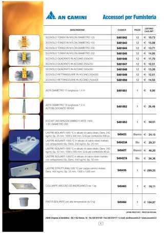 Accessori per Fumisteria
CODICE

PEZZI

LISTINO
CAD./MT

SCOVOLO TONDO IN NYLON DIAMETRO 120

S401042

12

2 10,73

SCOVOLO TONDO IN NYLON DIAMETRO 150

S401043

12

2 13,08

SCOVOLO TONDO IN NYLON DIAMETRO 200

S401044

12

2 13,71

SCOVOLO TONDO IN NYLON DIAMETRO 250

S401045

12

2 14,95

SCOVOLO QUADRATO IN ACCIAIO 200x200

S401046

12

2 11,70

SCOVOLO QUADRATO IN ACCIAIO 250x250

S401047

12

2 12,51

SCOVOLO QUADRATO IN ACCIAIO 300x300

S401048

12

2 13,26

SCOVOLO RETTANGOLARE IN ACCIAIO 200x350

S401049

12

2 12,51

SCOVOLO RETTANGOLARE IN ACCIAIO 250x400

S401050

12

2 14,55

ASTA DIAMETRO 17 lunghezza 1,4 m

S401051

1

2

ASTA DIAMETRO 18 lunghezza 1,4 m
AUTOBLOCCANTE VERDE

S401052

1

2 26,48

ECO KIT 200 SPAZZACAMINO 5 ASTE 1400
1 SC DIAMETRO 200

S401053

1

2 58,61

DESCRIZIONE

LASTRE ISOLANTI 1000 °C in silicato di calcio idrato. Dens. 240
kg/mc Sp. 25 mm, 1000 x 500 mm. Q.tà per confezione 208 pz.
LASTRE ISOLANTI 1000 °C in silicato di calcio idrato trattato
con antispolverio blu. Dens. 240 kg/mc Sp. 25 mm
LASTRE ISOLANTI 1000 °C in silicato di calcio idrato. Dens. 240
kg/mc Sp. 50 mm, 1000 x 500 mm. Q.tà per confezione 96 pz.
LASTRE ISOLANTI 1000°C in silicato di calcio idrato trattato
con antispolverio blu. Dens. 240 kg/mc Sp. 50 mm

S45423
S45423A
S45427

6,90

Bianco 2 24,15
Blu

2 29,37

Bianco 2 46,20

S45427A

Blu

2 56,36

LASTRE STRUTTURALI 500 °C per cappe camino isolate.
Dens. 450 kg/mc Sp. 25 mm, 1500 x 1200 mm

S45435

1

2 299,25

COLLANTE VISCOSO ED INORGANICO da 1 kg

S45463

1

2 18,11

PASTA ISOLANTE per alte temperature da 5 kg

S45464

1

2 104,87

LISTINO PREZZI 2013 - PREZZI IVA ESCLUSA

24040 Zingonia di Verdellino - BG • Via Vienna, 16 - Tel. 035 872144 • Fax 035 872177 • e-mail: anc@ancamini.it • www.ancamini.it
5

 