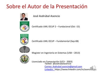 Sobre el Autor de la Presentación
Certificado UML OCUP 2 – Fundacional (Oct -15)
Certificado UML OCUP – Fundamental (Sep-08)
Magister en Ingeniería en Sistemas (USB – 2013)
Licenciado en Computación (UCV - 2003)
José Asdrúbal Asencio
Twitter: @asdrubalasencio
Correo: Asdrubal.asencio@gmail.com
Linkedin: https://www.linkedin.com/in/asencio1/es
 