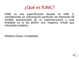 ¿Qué es fUML?
fUML es una especificación basada en UML 2,
considerando un subconjunto particular de elemento de
modelo provenientes de su superestructura y cuya
finalidad es la de definir una maquina virtual que
interprete modelos.
Palabras Claves: Compilador
 
