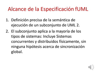Alcance de la Especificación fUML
1. Definición precisa de la semántica de
ejecución de un subconjunto de UML 2.
2. El subconjunto aplica a la mayoría de los
tipos de sistemas: Incluye Sistemas
concurrentes y distribuidos físicamente, sin
ninguna hipótesis acerca de sincronización
global.
 