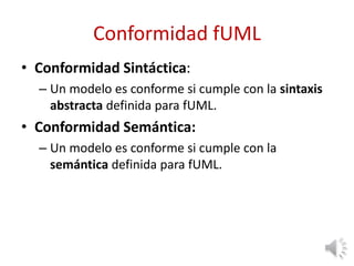 Conformidad fUML
• Conformidad Sintáctica:
– Un modelo es conforme si cumple con la sintaxis
abstracta definida para fUML.
• Conformidad Semántica:
– Un modelo es conforme si cumple con la
semántica definida para fUML.
 