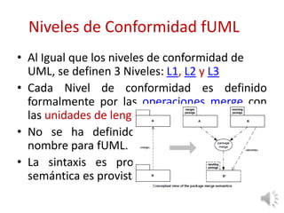 Niveles de Conformidad fUML
• Al Igual que los niveles de conformidad de
UML, se definen 3 Niveles: L1, L2 y L3
• Cada Nivel de conformidad es definido
formalmente por las operaciones merge con
las unidades de lenguaje en cada nivel;
• No se ha definido un nuevo espacio de
nombre para fUML.
• La sintaxis es provista por UML 2 y la
semántica es provista por esta especificación.
 