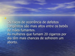 Os riscos de ocorrência de defeitos congênitos são mais altos entre os bebês de mães fumantes.  As mulheres que fumam 20 cigarros por dia têm mais chances de sofrerem um aborto.  