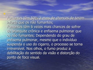 Fumantes têm 50% a mais de chances de terem infarto que os não fumantes;  Fumantes têm 6 vezes mais chances de sofrer de bronquite crônica e enfisema pulmonar que os não fumantes; Dependendo do grau de enfisema pulmonar, mesmo que o indivíduo suspenda o uso do cigarro, o processo se torna irreversível. Nos olhos, o fumo produz a debilitação do sentido da visão e distorção do ponto de foco visual.  