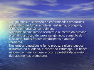 Nos pulmões, a sucessão de enfermidades produzidas pelo hábito de fumar é notória: enfisema, bronquite, asma e o mortal câncer pulmonar.  No aparelho circulatório ocorrem o aumento da pressão arterial, obstrução de vasos sangüíneos, aumento de colesterol, todos fatores conducentes a ataques cardíacos.  Nos órgãos digestivos o fumo produz a úlcera péptica, distúrbios no duodeno, e câncer do estômago. Os bebês nascem com menos peso e ocorre probabilidade maior de nascimentos prematuros  