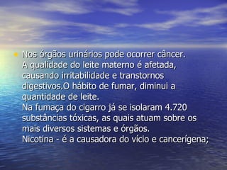 Nos órgãos urinários pode ocorrer câncer.  A qualidade do leite materno é afetada, causando irritabilidade e transtornos digestivos.O hábito de fumar, diminui a quantidade de leite.  Na fumaça do cigarro já se isolaram 4.720 substâncias tóxicas, as quais atuam sobre os mais diversos sistemas e órgãos.  Nicotina - é a causadora do vício e cancerígena;  