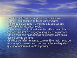 Amônia - utilizado em limpadores de banheiro;  Formol - componente de fluído conservante;  Monóxido de Carbono - o mesmo gás que sai dos escapamentos de automóveis.  Por sua ação, a nicotina diminui o calibre da artéria do cordão umbilical e a irrigação sanguínea da placenta. Um de cada seis nascimentos de crianças com baixo peso é devido ao fumo.  Os filhos de mães fumantes correm 63% mais riscos de morrer após o nascimento do que os bebês daquelas que não fumaram durante a gravidez  