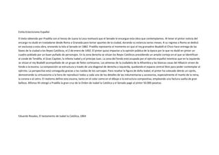 Estilo:Eclecticismo Español

El éxito obtenido por Pradilla con el lienzo de Juana la Loca motivará que el Senado le encargue esta obra que contemplamos. Al tener el pintor noticia del
encargo no dudó en trasladarse desde Roma a Granada para tomar apuntes de la ciudad, durando su estancia varios meses. A su regreso a Roma se dedicó
en exclusiva a esta obra, enviando la tela al Senado en 1882. Pradilla representa el momento en que el rey granadino Boabdil el Chico hace entrega de las
llaves de la ciudad a los Reyes Católicos, el 2 de enero de 1492. El pintor quiso impactar a la opinión pública de la época por lo que no dudó en pintar un
cuadro poblado por un buen puñado de personajes. En la zona derecha se sitúan los Reyes Católicos presidiendo un amplio cortejo en el que se identifican
al conde de Tendilla, el Gran Capitán, la infanta Isabel y el príncipe Juan. La zona del fondo está ocupada por el ejército español mientras que en la izquierda
se sitúan el rey Boabdil acompañado de un grupo de fieles cortesanos. Las almenas de la ciudadela de la Alhambra y las blancas casas del Albaicín sirven de
fondo a la escena. La composición se estructura a través de una diagonal de derecha a izquierda, quedando el espacio central libre para poder contemplar al
ejército. La perspectiva está conseguida gracias a las ruedas de los carruajes. Para resaltar la figura de doña Isabel, el pintor ha colocado detrás un ciprés,
demostrando su virtuosismo a la hora de reproducir todos y cada uno de los detalles de las indumentarias y accesorios, especialmente el manto de la reina,
la corona o el cetro. El realismo define esta escena, tanto en el color como en el dibujo o la estructura compositiva, empleando una factura suelta de gran
belleza. Alfonso XII otorgó a Pradilla la gran cruz de la Orden de Isabel la Católica y el Senado pagó al pintor 50.000 pesetas.




Eduardo Rosales, El testamento de Isabel la Católica, 1864
 