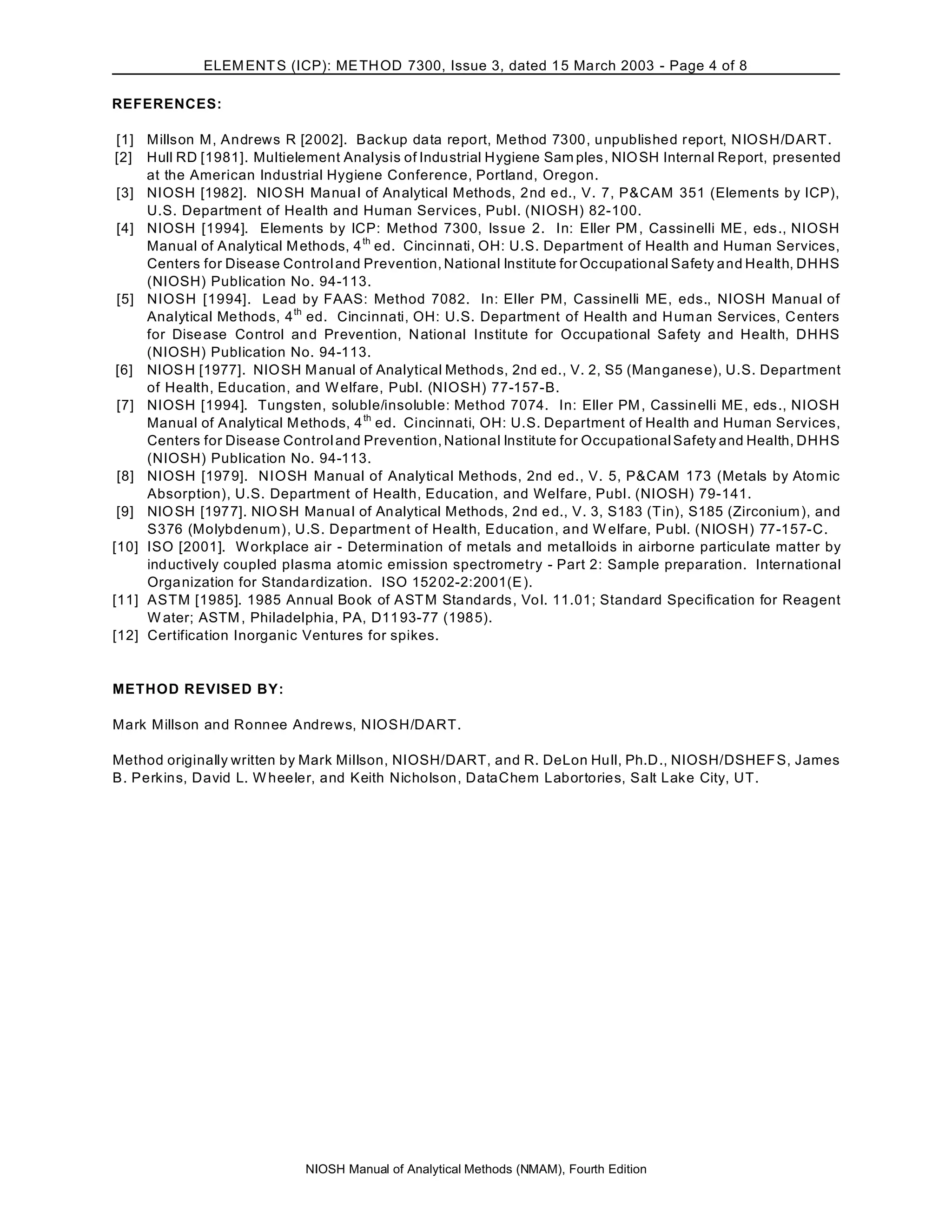 ELEM ENT S (ICP): ME TH OD 7300, Issue 3, dated 1 5 March 2003 - Page 4 of 8

REFERENCES:

 [1] Millson M, Andrews R [2002]. Backup data report, Method 7300, unpublished report, NIOSH/DART.
 [2] Hull RD [1981]. Multielement Analysis of Industrial Hygiene Sam ples, NIO SH Internal Re port, presented
     at the American Industrial Hygiene Conference, Portland, Oregon.
 [3] NIOSH [1982]. NIO SH Ma nua l of Analytical Metho ds, 2nd e d., V. 7, P&CAM 351 (Elements by ICP),
     U.S. Department of Health and Human Services, Publ. (NIOSH) 82-100.
 [4] NIOSH [1994]. Elements by ICP: Method 7300, Issue 2. In: Eller PM , Cassinelli ME, eds., NIOSH
     Manual of Analytical M etho ds, 4 th ed. Cincinnati, OH: U.S. Department of Health and Human Services,
     Centers for Disease Control and Prevention, National Institute for Oc cupational Safety and Health, DHHS
     (NIOSH) Publication No. 94-113.
 [5] NIOSH [1994]. Lead by FAAS: Method 7082. In: Eller PM, Cassinelli ME, eds., NIOSH Manual of
     Analytical Me thod s, 4 th ed. Cincinnati, OH: U.S. Department of Health and H um an Services, C enters
     for Dise ase Control an d Prevention, N ation al Institute for Occupational Safety and Health, DHHS
     (NIOSH) Publication No. 94-113.
 [6] NIOS H [1977]. NIO SH M anual of Analytical Method s, 2nd ed., V. 2, S5 (Man ganes e), U.S. Department
     of Health, Education, and W elfare, Publ. (NIOSH) 77-157-B.
 [7] NIOSH [1994]. Tungsten, soluble/insoluble: Method 7074. In: Eller PM , Cassinelli ME, eds., NIOSH
     Manual of Analytical M etho ds, 4 th ed. Cincinnati, OH: U.S. Department of Health and Human Services,
     Centers for Disease Control and Prevention, National Institute for Occupational Safety and Health, DHHS
     (NIOSH) Publication No. 94-113.
 [8] NIOSH [1979]. NIOSH Manual of Analytical Methods, 2nd ed., V. 5, P&CAM 173 (Metals by Ato m ic
     Absorption), U.S. Department of Health, Education, and Welfare, Publ. (NIOSH) 79-141.
 [9] NIO SH [1977]. NIO SH Ma nua l of Analytical Metho ds, 2nd e d., V. 3, S183 (T in), S185 (Zirconium ), and
     S376 (Molybdenum), U.S. Department of Health, Education, and W elfare, Publ. (NIOSH) 77-157-C.
[10] ISO [2001]. W orkplace air - Determination of metals and metalloids in airborne particulate matter by
     inductively coupled plasma atomic emission spectrometry - Part 2: Sample preparation. International
     Orga nization for Standa rdization. ISO 152 02-2:2001(E ).
[11] ASTM [1985]. 1985 Annual Book of A ST M Sta ndards, Vo l. 11.01; Standard Specification for Reagent
     W ater; ASTM , Philadelphia, PA, D11 93-77 (198 5).
[12] Certification Inorganic Ventures for spikes.


METHOD REVISED BY:

Mark Millson and Ronnee Andrews, NIOSH/DART.

Method originally written by Mark Millson, NIOSH/DART, and R. DeLon Hull, Ph.D., NIOSH/DSHEF S, James
B. Perkins, David L. W heeler, and Keith Nicholson, DataChem Labortories, Salt Lake City, UT.




                             NIOSH Manual of Analytical Methods (NMAM), Fourth Edition
 