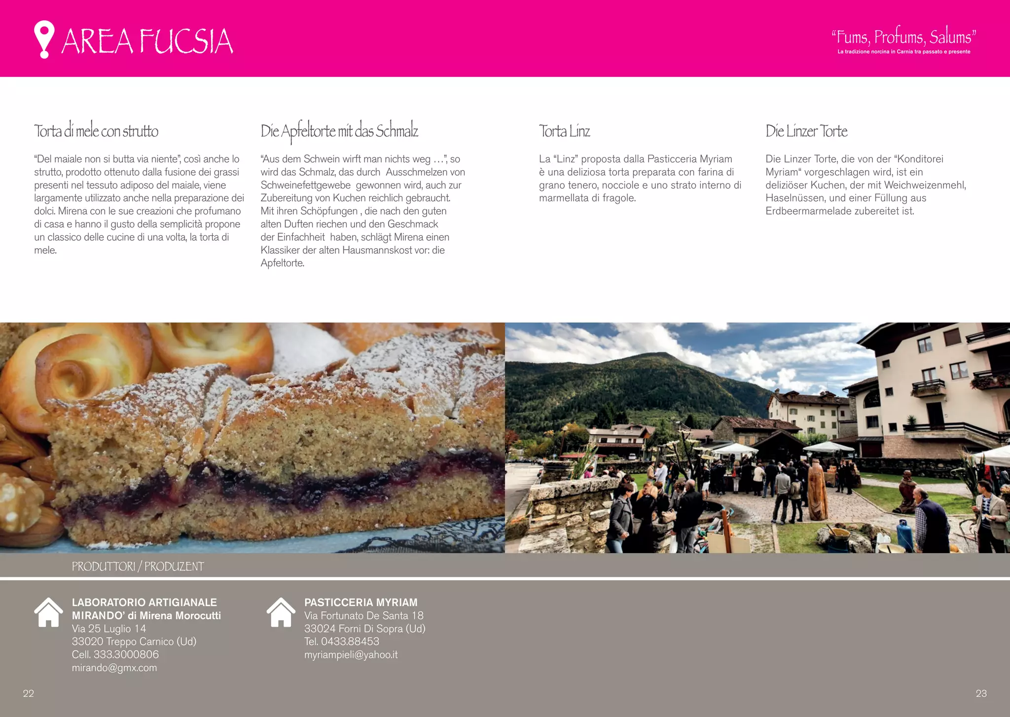 AREA FUCSIA
Tortadimeleconstrutto
“Del maiale non si butta via niente”, così anche lo
strutto, prodotto ottenuto dalla fusione dei grassi
presenti nel tessuto adiposo del maiale, viene
largamente utilizzato anche nella preparazione dei
dolci. Mirena con le sue creazioni che profumano
di casa e hanno il gusto della semplicità propone
un classico delle cucine di una volta, la torta di
mele.
DieApfeltortemitdasSchmalz
“Aus dem Schwein wirft man nichts weg …”, so
wird das Schmalz, das durch Ausschmelzen von
Schweinefettgewebe gewonnen wird, auch zur
Zubereitung von Kuchen reichlich gebraucht.
Mit ihren Schöpfungen , die nach den guten
alten Duften riechen und den Geschmack
der Einfachheit haben, schlägt Mirena einen
Klassiker der alten Hausmannskost vor: die
Apfeltorte.
TortaLinz
La “Linz” proposta dalla Pasticceria Myriam
è una deliziosa torta preparata con farina di
grano tenero, nocciole e uno strato interno di
marmellata di fragole.
DieLinzerTorte
Die Linzer Torte, die von der “Konditorei
Myriam“ vorgeschlagen wird, ist ein
deliziöser Kuchen, der mit Weichweizenmehl,
Haselnüssen, und einer Füllung aus
Erdbeermarmelade zubereitet ist.
LABORATORIO ARTIGIANALE
MIRANDO’ di Mirena Morocutti
Via 25 Luglio 14
33020 Treppo Carnico (Ud)
Cell. 333.3000806
mirando@gmx.com
PASTICCERIA MYRIAM
Via Fortunato De Santa 18
33024 Forni Di Sopra (Ud)
Tel. 0433.88453
myriampieli@yahoo.it
22 23
PRODUTTORI / PRODUZENT
 