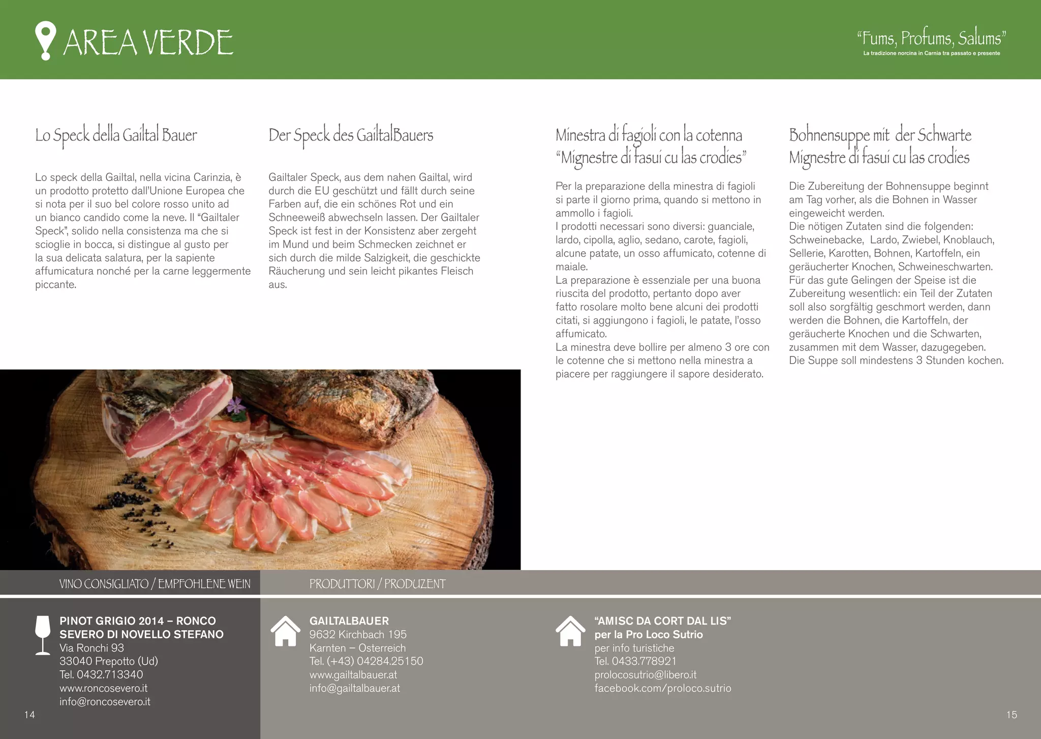AREA VERDE
Lo Speck della Gailtal Bauer
Lo speck della Gailtal, nella vicina Carinzia, è
un prodotto protetto dall’Unione Europea che
si nota per il suo bel colore rosso unito ad
un bianco candido come la neve. Il “Gailtaler
Speck”, solido nella consistenza ma che si
scioglie in bocca, si distingue al gusto per
la sua delicata salatura, per la sapiente
affumicatura nonché per la carne leggermente
piccante.
Der Speck des GailtalBauers
Gailtaler Speck, aus dem nahen Gailtal, wird
durch die EU geschützt und fällt durch seine
Farben auf, die ein schönes Rot und ein
Schneeweiß abwechseln lassen. Der Gailtaler
Speck ist fest in der Konsistenz aber zergeht
im Mund und beim Schmecken zeichnet er
sich durch die milde Salzigkeit, die geschickte
Räucherung und sein leicht pikantes Fleisch
aus.
Minestra di fagioli con la cotenna
“Mignestre di fasui cu las crodies”
Per la preparazione della minestra di fagioli
si parte il giorno prima, quando si mettono in
ammollo i fagioli.
I prodotti necessari sono diversi: guanciale,
lardo, cipolla, aglio, sedano, carote, fagioli,
alcune patate, un osso affumicato, cotenne di
maiale.
La preparazione è essenziale per una buona
riuscita del prodotto, pertanto dopo aver
fatto rosolare molto bene alcuni dei prodotti
citati, si aggiungono i fagioli, le patate, l’osso
affumicato.
La minestra deve bollire per almeno 3 ore con
le cotenne che si mettono nella minestra a
piacere per raggiungere il sapore desiderato.
Bohnensuppe mit der Schwarte
Mignestre di fasui cu las crodies
Die Zubereitung der Bohnensuppe beginnt
am Tag vorher, als die Bohnen in Wasser
eingeweicht werden.
Die nötigen Zutaten sind die folgenden:
Schweinebacke, Lardo, Zwiebel, Knoblauch,
Sellerie, Karotten, Bohnen, Kartoffeln, ein
geräucherter Knochen, Schweineschwarten.
Für das gute Gelingen der Speise ist die
Zubereitung wesentlich: ein Teil der Zutaten
soll also sorgfältig geschmort werden, dann
werden die Bohnen, die Kartoffeln, der
geräucherte Knochen und die Schwarten,
zusammen mit dem Wasser, dazugegeben.
Die Suppe soll mindestens 3 Stunden kochen.
GAILTALBAUER
9632 Kirchbach 195
Karnten – Osterreich
Tel. (+43) 04284.25150
www.gailtalbauer.at
info@gailtalbauer.at
“AMISC DA CORT DAL LIS”
per la Pro Loco Sutrio
per info turistiche
Tel. 0433.778921
prolocosutrio@libero.it
facebook.com/proloco.sutrio
PINOT GRIGIO 2014 – RONCO
SEVERO DI NOVELLO STEFANO
Via Ronchi 93
33040 Prepotto (Ud)
Tel. 0432.713340
www.roncosevero.it
info@roncosevero.it
14 15
VINO CONSIGLIATO / EMPFOHLENE WEIN PRODUTTORI / PRODUZENT
 