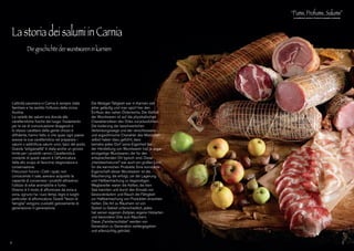 L’attività salumiera in Carnia è sempre stata
familiare e ha sentito l’influsso della vicina
Austria.
La varietà dei salumi era dovuta alle
caratteristiche fisiche del luogo: l’isolamento
per le vie di comunicazione disagevoli e
lo stesso carattere della gente chiuso e
diffidente, hanno fatto sì che quasi ogni paese
avesse la sua caratteristica nel preparare i
salumi o addirittura salumi unici, tipici del posto.
Questa “artigianalità” è stata anche un grosso
limite per i prodotti carnici. Caratteristica
costante di questi salumi è l’affumicatura
fatta allo scopo di favorirne stagionatura e
conservazione.
Precursori furono i Celti i quali, non
conoscendo il sale, avevano acquisito la
capacità di conservare i prodotti attraverso
l’utilizzo di erbe aromatiche e fumo.
Diverso è il modo di affumicare da zona a
zona, ognuno ha i suoi tempi, legni e luoghi
particolari di affumicatura. Questi “tesori di
famiglia” vengono custoditi gelosamente di
generazione in generazione.
Die Metzger-Tätigkeit war in Karnien seit
jeher geläufig und man spürt hier den
Einfluss des nahen Österreichs. Die Vielfalt
der Wurstwaren ist auf die physikalischen
Charakteristiken des Ortes zurückzuführen:
Die Isolierung der beschwerlichen
Verbindungswege und der verschlossene
und argwöhnische Charakter des Menschen
selbst haben dazu geführt, dass
beinahe jedes Dorf seine Eigenheit bei
der Herstellung von Wurstwaren hat, ja sogar
einzigartige Wurstwaren, die für den
entsprechenden Ort typisch sind. Diese
„Handwerkskunst” war auch ein großes Limit
für die karnischen Produkte. Eine konstante
Eigenschaft dieser Wurstwaren ist die
Räucherung, die erfolgt, um die Lagerung
und Haltbarmachung zu begünstigen.
Wegbereiter waren die Kelten, die kein
Salz kannten und durch den Einsatz von
Gewürzkräutern und Rauch die Fähigkeit
zur Haltbarmachung von Produkten erworben
hatten. Die Art zu Räuchern ist von
Gebiet zu Gebiet unterschiedlich, jedes
hat seinen eigenen Zeitplan, eigene Holzarten
und besondere Orte zum Räuchern.
Diese „Familienschätze” werden von
Generation zu Generation weitergegeben
und eifersüchtig gehütet.
La storia dei salumi in Carnia
	 Die geschichte der wurstwaren in karnien
4 5
 