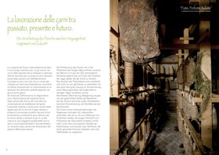 La scoperta del fuoco nella preistoria ha dato
il via al lungo cammino per cui gli uomini nel
corso delle epoche hanno imparato a utilizzare
diverse tecniche per cucinare le carni derivanti
prima dalla caccia e poi dall’allevamento.
Cucinare le carni non solo era un modo per
renderle più facili alla masticazione, ma anche
un’ottima soluzione per la conservazione di un
alimento che altrimenti sarebbe deperito nel
giro di pochi giorni.
Gli insaccati, l’affumicatura, la stagionatura
sono testimonianza del sapiente lavoro
degli uomini alla ricerca del connubio tra
conservazione ed esaltazione del gusto.
Il presente tuttavia ci porta verso nuove sfide,
legate agli stili di vita che troppo spesso ci
portano a consumare prodotti che per la loro
provenienza e produzione sono dannosi per
la nostra salute, e sempre di più si va alla
ricerca di una maggiore qualità delle carni e
verso nuove sperimentazioni che permettano
un consumo sano senza mai dimenticarsi del
piacere della buona tavola.
Die Entdeckung des Feuers hat in der
Prähistorie den langen Weg eröffnet, wodurch
der Mensch im Lauf der Zeit verschiedene
Verfahren gelernt hat, um früher die Produkte
der Jagd, später die der Zucht zu kochen.
Das Kochen der Fleischwaren war vorteilhaft,
und nicht nur um das Kauen zu erleichtern: es
war auch eine gute Lösung zur Konservierung
eines Nahrungsmittels, das andernfalls in
wenigen Tagen verderben würde.
Wurstwaren, Räucherung, Ablagerung zeugen
von der geschickten Arbeit der Menschen
auf der Suche nach einer guten Kombination
zwischen Konservierung und Verstärkung des
Geschmacks.
Die immer neuen Herausforderungen der
Gegenwart sind aber mit Lebensstilen
verbunden, die uns zu oft zum Gebrauch von
Produkten treiben, die wegen Herkunft und
Produktion der Gesundheit schaden: immer
mehr sucht man eine bessere Qualität der
Fleischwaren und erprobt neue Verfahren, die
einen gesunden Konsum erlauben, ohne die
Tafelfreuden zu vergessen.
La lavorazione delle carni tra
passato, presente e futuro.
	 Die Verarbeitung des Fleischs zwischen Vergangenheit,
	 Gegenwart und Zukunft
6 7
 