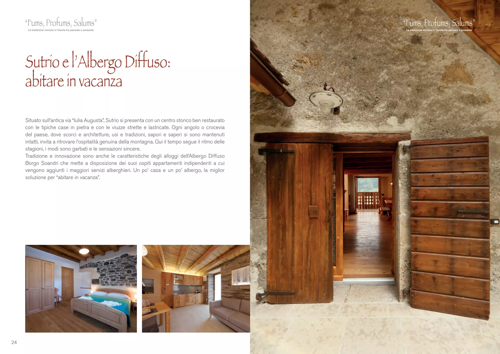 24
Situato sull’antica via “Iulia Augusta”, Sutrio si presenta con un centro storico ben restaurato
con le tipiche case in pietra e con le viuzze strette e lastricate. Ogni angolo o crocevia
del paese, dove scorci e architetture, usi e tradizioni, sapori e saperi si sono mantenuti
intatti, invita a ritrovare l’ospitalità genuina della montagna. Qui il tempo segue il ritmo delle
stagioni, i modi sono garbati e le sensazioni sincere.
Tradizione e innovazione sono anche le caratteristiche degli alloggi dell’Albergo Diffuso
Borgo Soandri che mette a disposizione dei suoi ospiti appartamenti indipendenti a cui
vengono aggiunti i maggiori servizi alberghieri. Un po’ casa e un po’ albergo, la miglior
soluzione per “abitare in vacanza”.
Sutrio e l’Albergo Diffuso:
abitare in vacanza
 