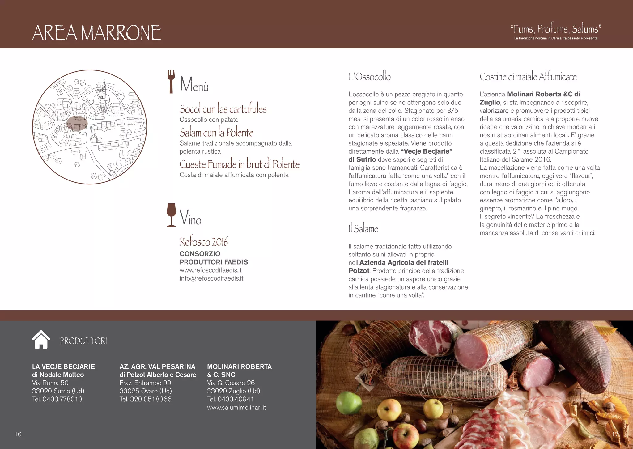 PRODUTTORI
AREA MARRONE
L’Ossocollo
L’ossocollo è un pezzo pregiato in quanto
per ogni suino se ne ottengono solo due
dalla zona del collo. Stagionato per 3/5
mesi si presenta di un color rosso intenso
con marezzature leggermente rosate, con
un delicato aroma classico delle carni
stagionate e speziate. Viene prodotto
direttamente dalla “Vecje Becjarie”
di Sutrio dove saperi e segreti di
famiglia sono tramandati. Caratteristica è
l’affumicatura fatta “come una volta” con il
fumo lieve e costante dalla legna di faggio.
L’aroma dell’affumicatura e il sapiente
equilibrio della ricetta lasciano sul palato
una sorprendente fragranza.
IlSalame
Il salame tradizionale fatto utilizzando
soltanto suini allevati in proprio
nell’Azienda Agricola dei fratelli
Polzot. Prodotto principe della tradizione
carnica possiede un sapore unico grazie
alla lenta stagionatura e alla conservazione
in cantine “come una volta”.
CostinedimaialeAffumicate
L’azienda Molinari Roberta &C di
Zuglio, si sta impegnando a riscoprire,
valorizzare e promuovere i prodotti tipici
della salumeria carnica e a proporre nuove
ricette che valorizzino in chiave moderna i
nostri straordinari alimenti locali. E’ grazie
a questa dedizione che l’azienda si è
classificata 2^ assoluta al Campionato
Italiano del Salame 2016.
La macellazione viene fatta come una volta
mentre l’affumicatura, oggi vero “flavour”,
dura meno di due giorni ed è ottenuta
con legno di faggio a cui si aggiungono
essenze aromatiche come l’alloro, il
ginepro, il rosmarino e il pino mugo.
Il segreto vincente? La freschezza e
la genuinità delle materie prime e la
mancanza assoluta di conservanti chimici.
LA VECJE BECJARIE
di Nodale Matteo
Via Roma 50
33020 Sutrio (Ud)
Tel. 0433.778013
AZ. AGR. VAL PESARINA
di Polzot Alberto e Cesare
Fraz. Entrampo 99
33025 Ovaro (Ud)
Tel. 320 0518366
MOLINARI ROBERTA
& C. SNC
Via G. Cesare 26
33020 Zuglio (Ud)
Tel. 0433.40941
www.salumimolinari.it
16 17
Menù
Vino
Socolcunlascartufules
Ossocollo con patate
SalamcunlaPolente
Salame tradizionale accompagnato dalla
polenta rustica
CuesteFumadeinbrutdiPolente
Costa di maiale affumicata con polenta
Refosco2016
CONSORZIO
PRODUTTORI FAEDIS
www.refoscodifaedis.it
info@refoscodifaedis.it
 