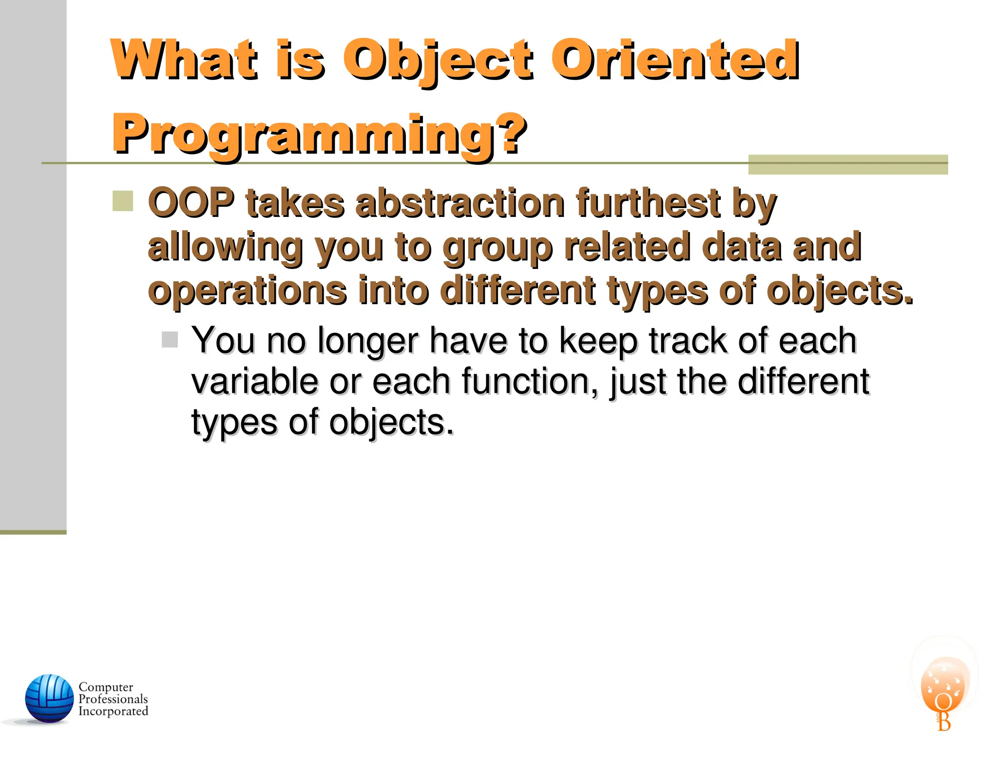 What is Object Oriented
What is Object Oriented
Programming?
Programming?
 OOP takes abstraction furthest by
OOP takes abstraction furthest by
allowing you to group related data and
allowing you to group related data and
operations into different types of objects.
operations into different types of objects.
 You no longer have to keep track of each
You no longer have to keep track of each
variable or each function, just the different
variable or each function, just the different
types of objects.
types of objects.
 