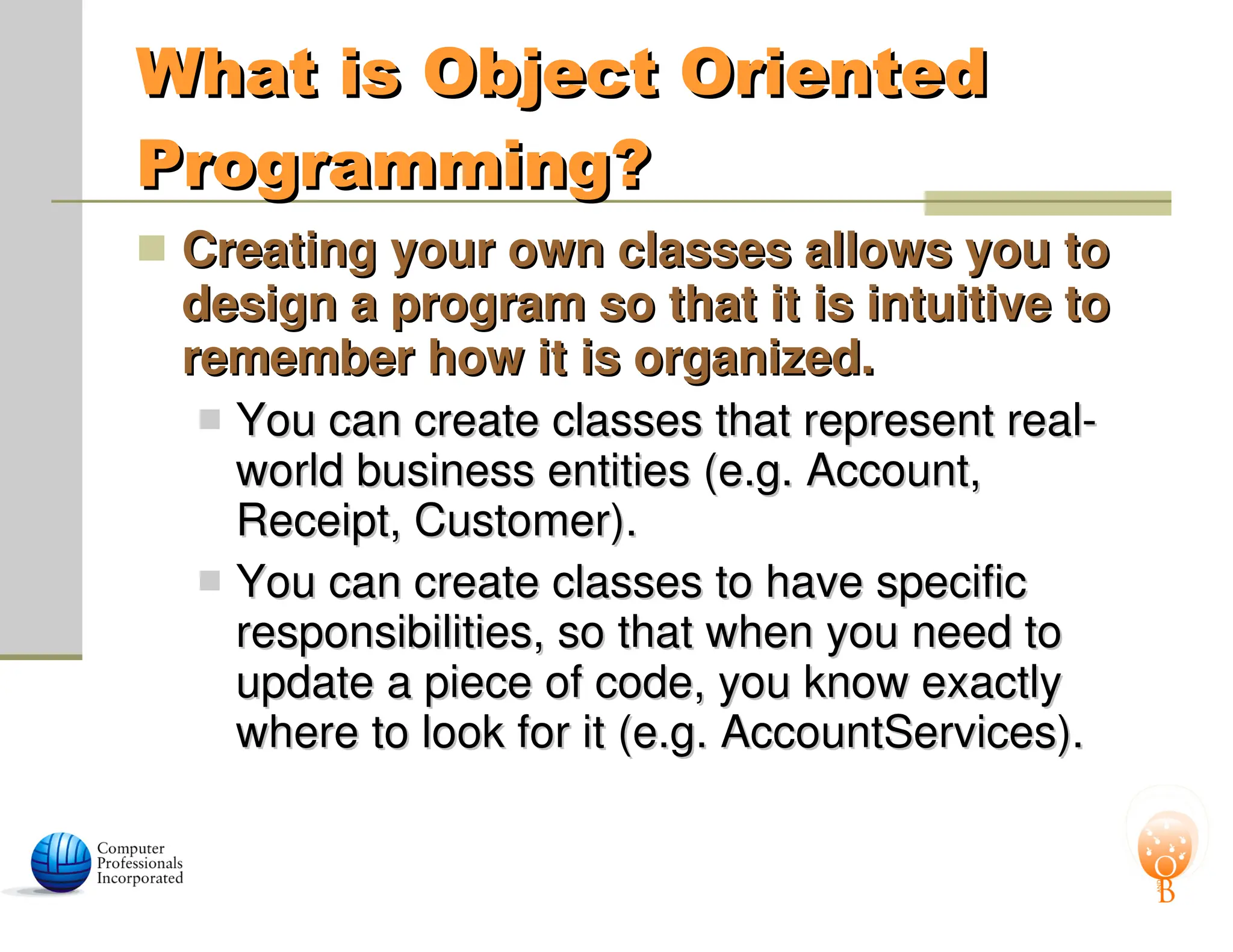 What is Object Oriented
What is Object Oriented
Programming?
Programming?
 Creating your own classes allows you to
Creating your own classes allows you to
design a program so that it is intuitive to
design a program so that it is intuitive to
remember how it is organized.
remember how it is organized.
 You can create classes that represent real-
You can create classes that represent real-
world business entities (e.g. Account,
world business entities (e.g. Account,
Receipt, Customer).
Receipt, Customer).
 You can create classes to have specific
You can create classes to have specific
responsibilities, so that when you need to
responsibilities, so that when you need to
update a piece of code, you know exactly
update a piece of code, you know exactly
where to look for it (e.g. AccountServices).
where to look for it (e.g. AccountServices).
 