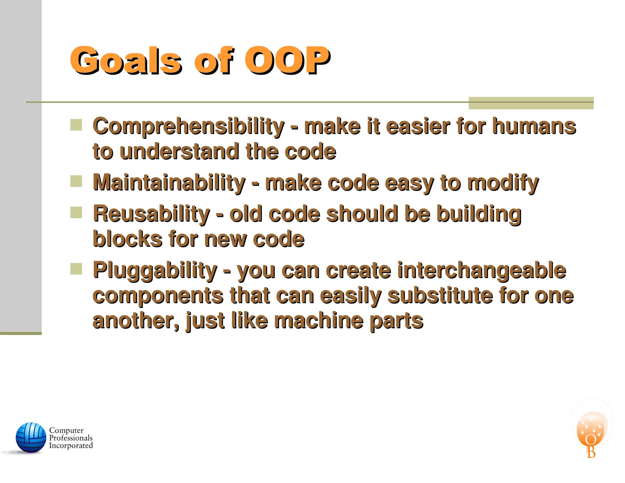 Goals of OOP
Goals of OOP
 Comprehensibility - make it easier for humans
Comprehensibility - make it easier for humans
to understand the code
to understand the code
 Maintainability - make code easy to modify
Maintainability - make code easy to modify
 Reusability - old code should be building
Reusability - old code should be building
blocks for new code
blocks for new code
 Pluggability - you can create interchangeable
Pluggability - you can create interchangeable
components that can easily substitute for one
components that can easily substitute for one
another, just like machine parts
another, just like machine parts
 