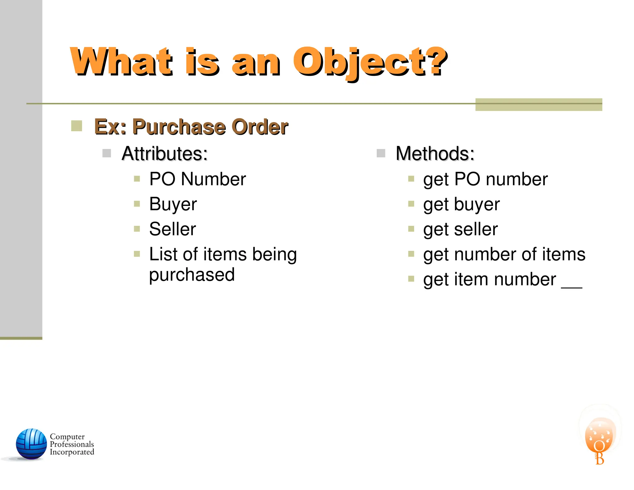 What is an Object?
What is an Object?
 Ex: Purchase Order
Ex: Purchase Order
 Attributes:
Attributes:
 PO Number
 Buyer
 Seller
 List of items being
purchased
 Methods:
Methods:
 get PO number
 get buyer
 get seller
 get number of items
 get item number __
 