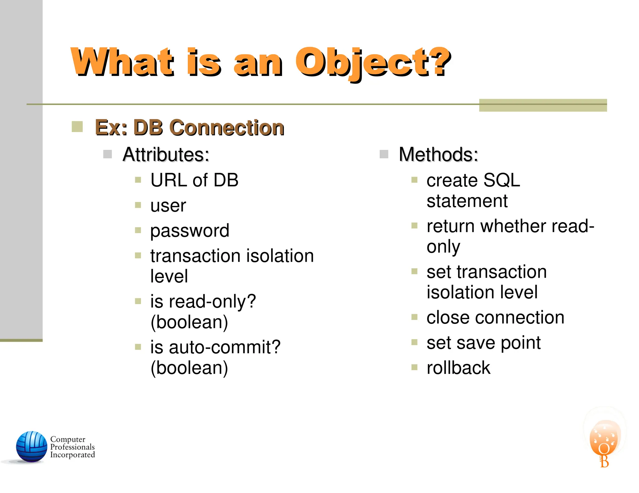 What is an Object?
What is an Object?
 Ex: DB Connection
Ex: DB Connection
 Attributes:
Attributes:
 URL of DB
 user
 password
 transaction isolation
level
 is read-only?
(boolean)
 is auto-commit?
(boolean)
 Methods:
Methods:
 create SQL
statement
 return whether read-
only
 set transaction
isolation level
 close connection
 set save point
 rollback
 