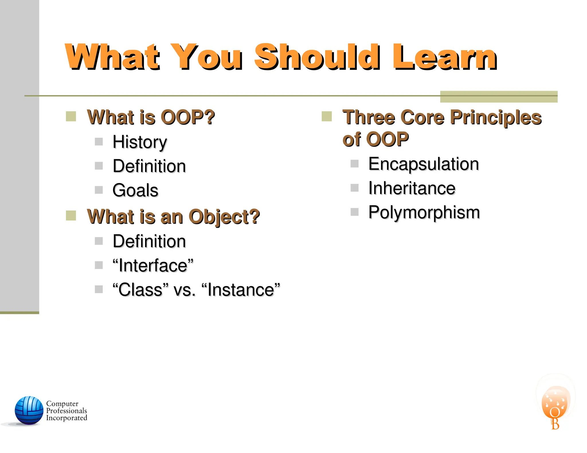 What You Should Learn
What You Should Learn
 What is OOP?
What is OOP?
 History
History
 Definition
Definition
 Goals
Goals
 What is an Object?
What is an Object?
 Definition
Definition
 “
“Interface”
Interface”
 “
“Class” vs. “Instance”
Class” vs. “Instance”
 Three Core Principles
Three Core Principles
of OOP
of OOP
 Encapsulation
Encapsulation
 Inheritance
Inheritance
 Polymorphism
Polymorphism
 