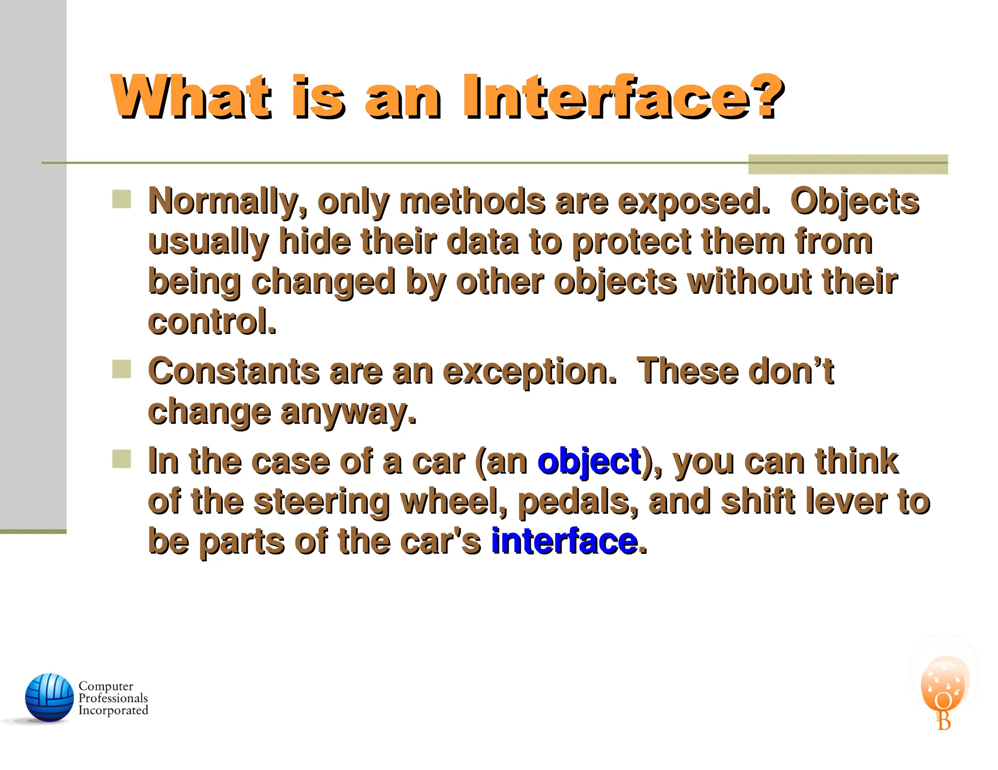 What is an Interface?
What is an Interface?
 Normally, only methods are exposed. Objects
Normally, only methods are exposed. Objects
usually hide their data to protect them from
usually hide their data to protect them from
being changed by other objects without their
being changed by other objects without their
control.
control.
 Constants are an exception. These don’t
Constants are an exception. These don’t
change anyway.
change anyway.
 In the case of a car (an
In the case of a car (an object
object), you can think
), you can think
of the steering wheel, pedals, and shift lever to
of the steering wheel, pedals, and shift lever to
be parts of the car's
be parts of the car's interface
interface.
.
 