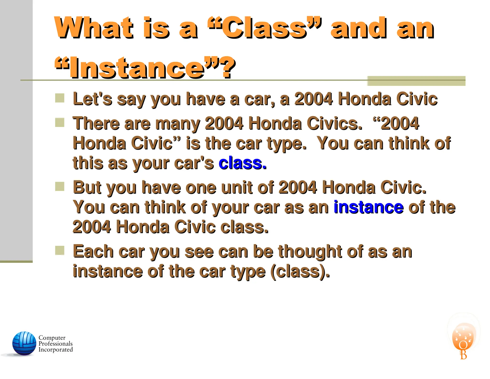 What is a “Class” and an
What is a “Class” and an
“Instance”?
“Instance”?
 Let's say you have a car, a 2004 Honda Civic
Let's say you have a car, a 2004 Honda Civic
 There are many 2004 Honda Civics. “2004
There are many 2004 Honda Civics. “2004
Honda Civic” is the car type. You can think of
Honda Civic” is the car type. You can think of
this as your car's
this as your car's class.
class.
 But you have one unit of 2004 Honda Civic.
But you have one unit of 2004 Honda Civic.
You can think of your car as an
You can think of your car as an instance
instance of the
of the
2004 Honda Civic class.
2004 Honda Civic class.
 Each car you see can be thought of as an
Each car you see can be thought of as an
instance of the car type (class).
instance of the car type (class).
 