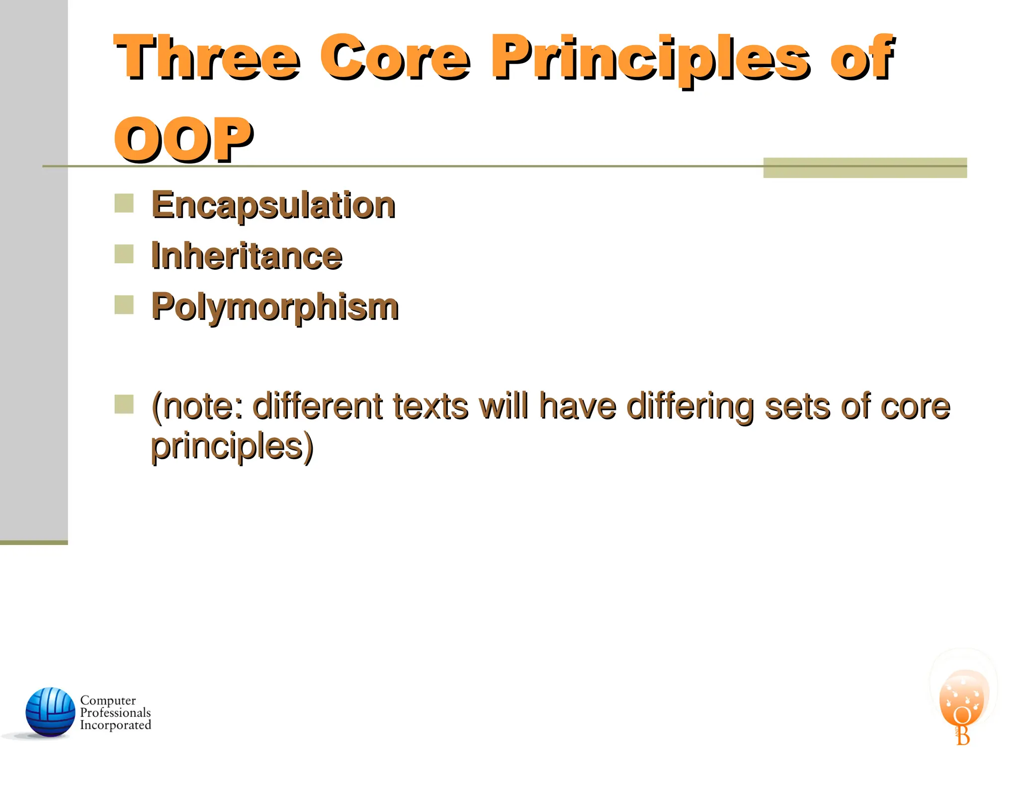 Three Core Principles of
Three Core Principles of
OOP
OOP
 Encapsulation
Encapsulation
 Inheritance
Inheritance
 Polymorphism
Polymorphism
 (note: different texts will have differing sets of core
(note: different texts will have differing sets of core
principles)
principles)
 
