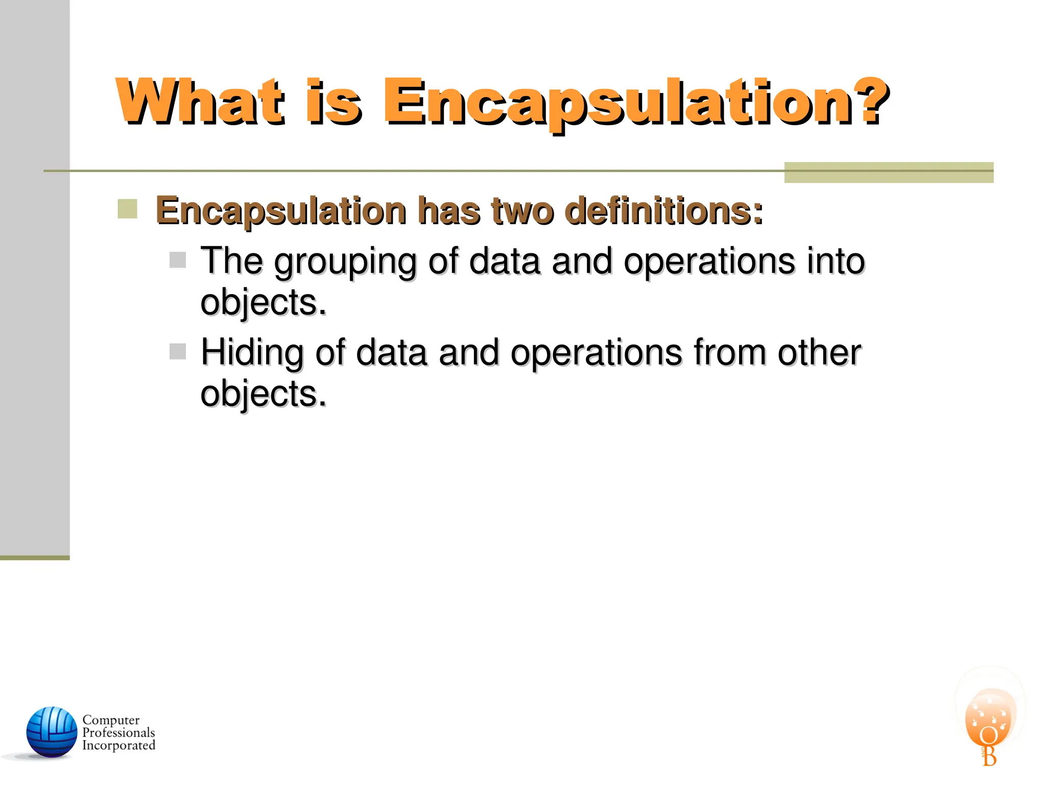 What is Encapsulation?
What is Encapsulation?
 Encapsulation has two definitions:
Encapsulation has two definitions:
 The grouping of data and operations into
The grouping of data and operations into
objects.
objects.
 Hiding of data and operations from other
Hiding of data and operations from other
objects.
objects.
 