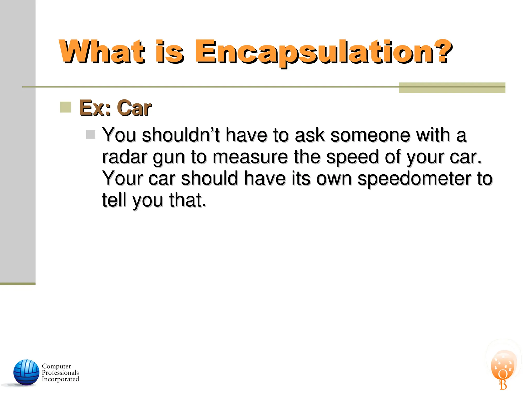 What is Encapsulation?
What is Encapsulation?
 Ex: Car
Ex: Car
 You shouldn’t have to ask someone with a
You shouldn’t have to ask someone with a
radar gun to measure the speed of your car.
radar gun to measure the speed of your car.
Your car should have its own speedometer to
Your car should have its own speedometer to
tell you that.
tell you that.
 