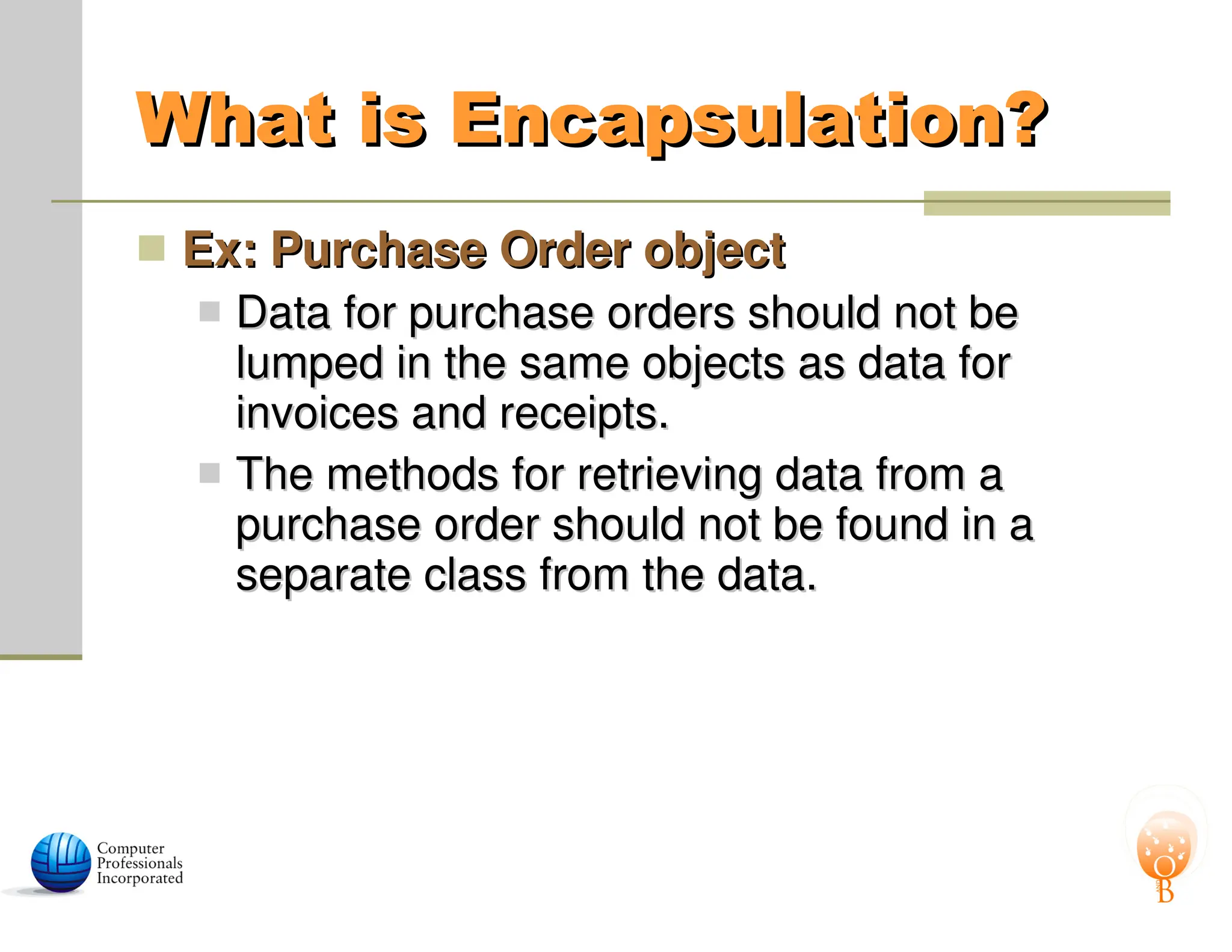 What is Encapsulation?
What is Encapsulation?
 Ex: Purchase Order object
Ex: Purchase Order object
 Data for purchase orders should not be
Data for purchase orders should not be
lumped in the same objects as data for
lumped in the same objects as data for
invoices and receipts.
invoices and receipts.
 The methods for retrieving data from a
The methods for retrieving data from a
purchase order should not be found in a
purchase order should not be found in a
separate class from the data.
separate class from the data.
 