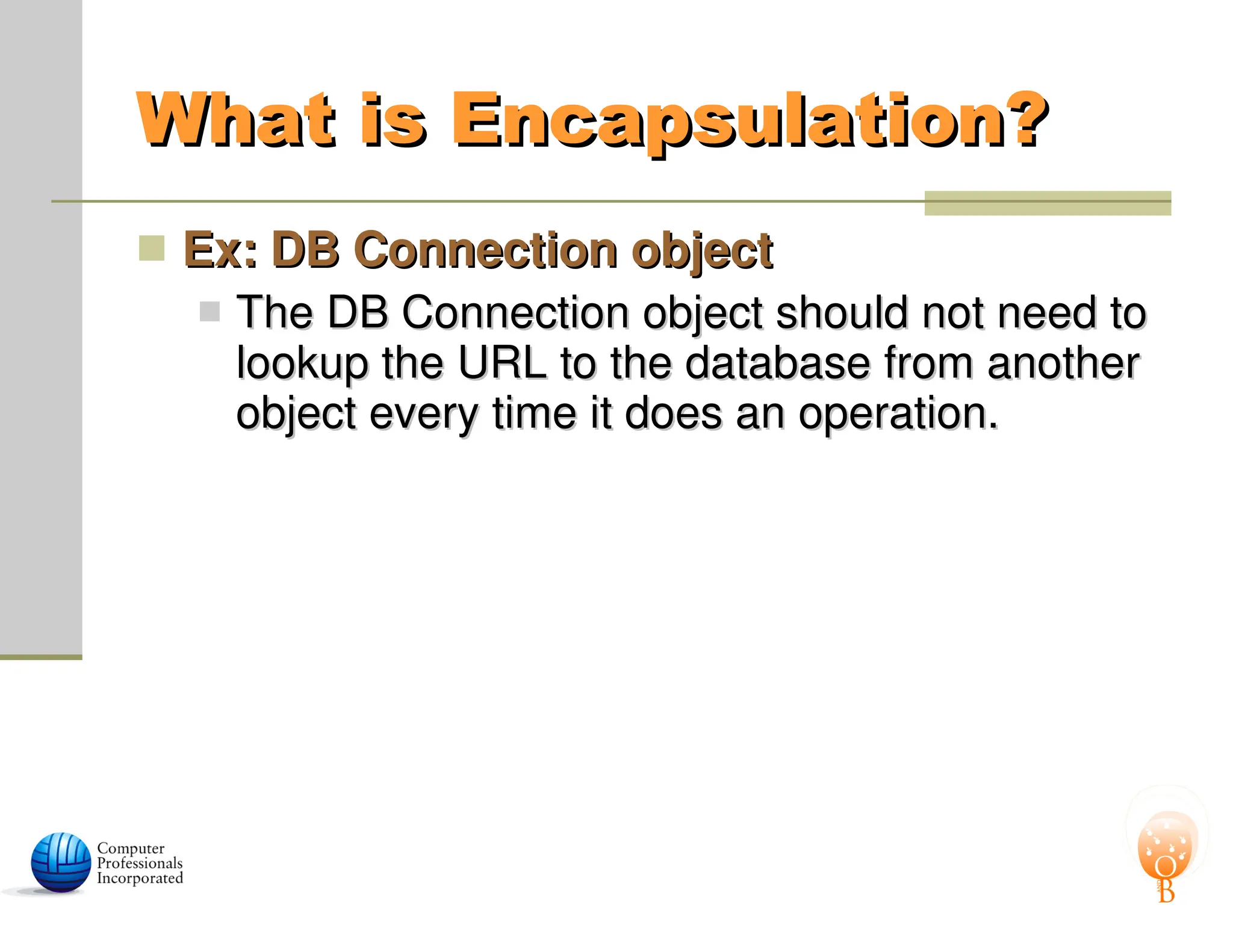 What is Encapsulation?
What is Encapsulation?
 Ex: DB Connection object
Ex: DB Connection object
 The DB Connection object should not need to
The DB Connection object should not need to
lookup the URL to the database from another
lookup the URL to the database from another
object every time it does an operation.
object every time it does an operation.
 