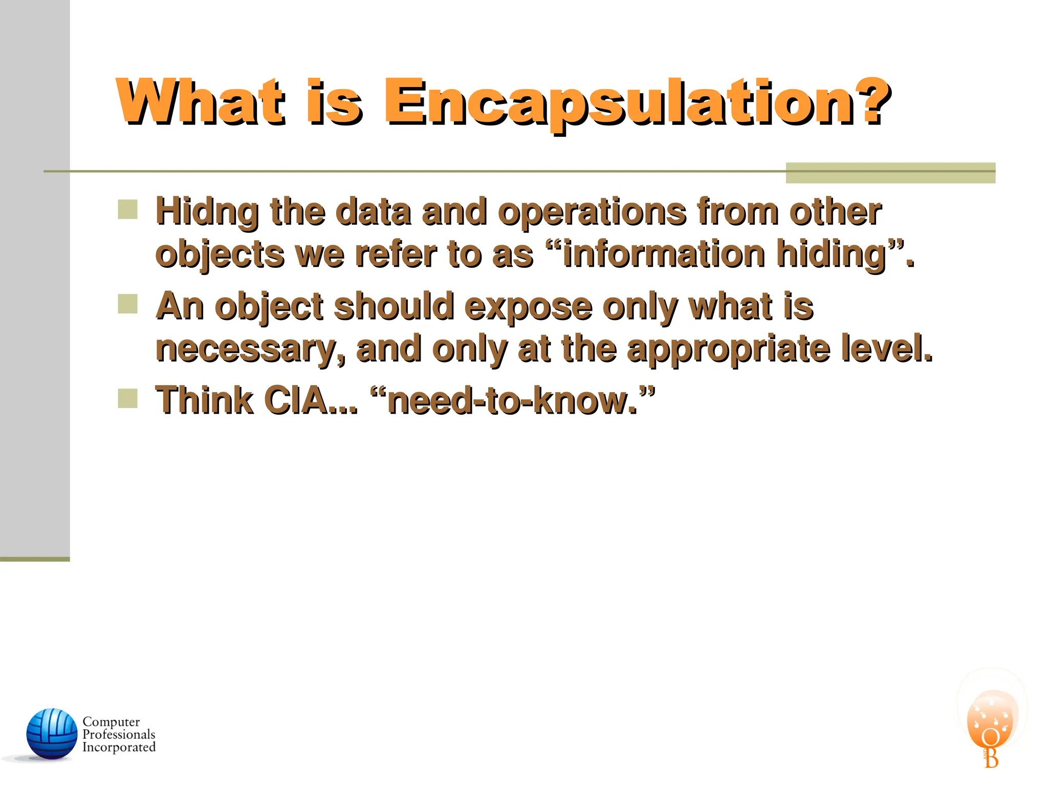 What is Encapsulation?
What is Encapsulation?
 Hidng the data and operations from other
Hidng the data and operations from other
objects we refer to as “information hiding”.
objects we refer to as “information hiding”.
 An object should expose only what is
An object should expose only what is
necessary, and only at the appropriate level.
necessary, and only at the appropriate level.
 Think CIA... “need-to-know.”
Think CIA... “need-to-know.”
 