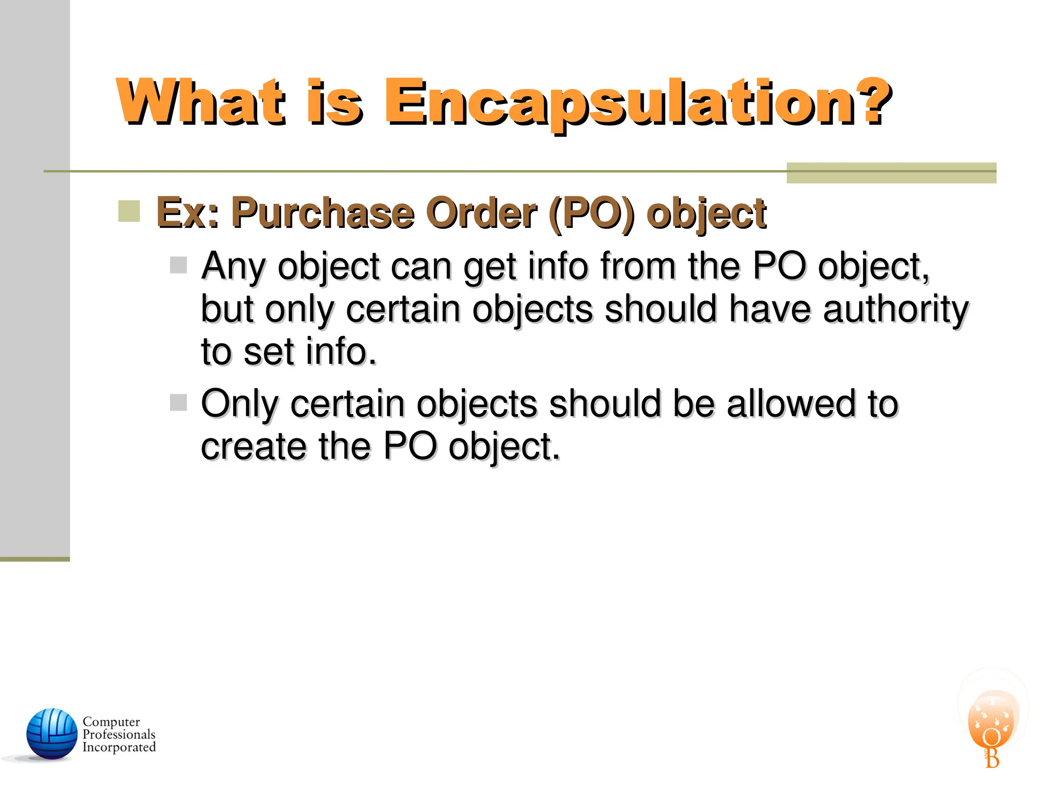 What is Encapsulation?
What is Encapsulation?
 Ex: Purchase Order (PO) object
Ex: Purchase Order (PO) object
 Any object can get info from the PO object,
Any object can get info from the PO object,
but only certain objects should have authority
but only certain objects should have authority
to set info.
to set info.
 Only certain objects should be allowed to
Only certain objects should be allowed to
create the PO object.
create the PO object.
 