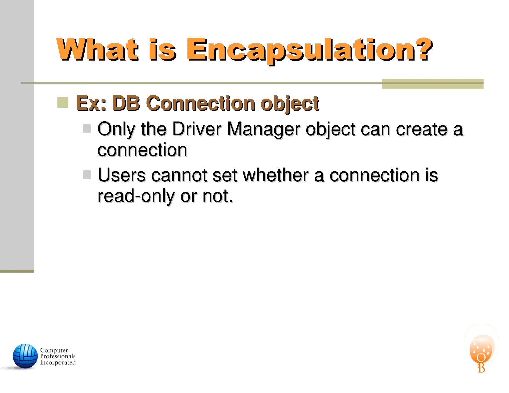 What is Encapsulation?
What is Encapsulation?
 Ex: DB Connection object
Ex: DB Connection object
 Only the Driver Manager object can create a
Only the Driver Manager object can create a
connection
connection
 Users cannot set whether a connection is
Users cannot set whether a connection is
read-only or not.
read-only or not.
 