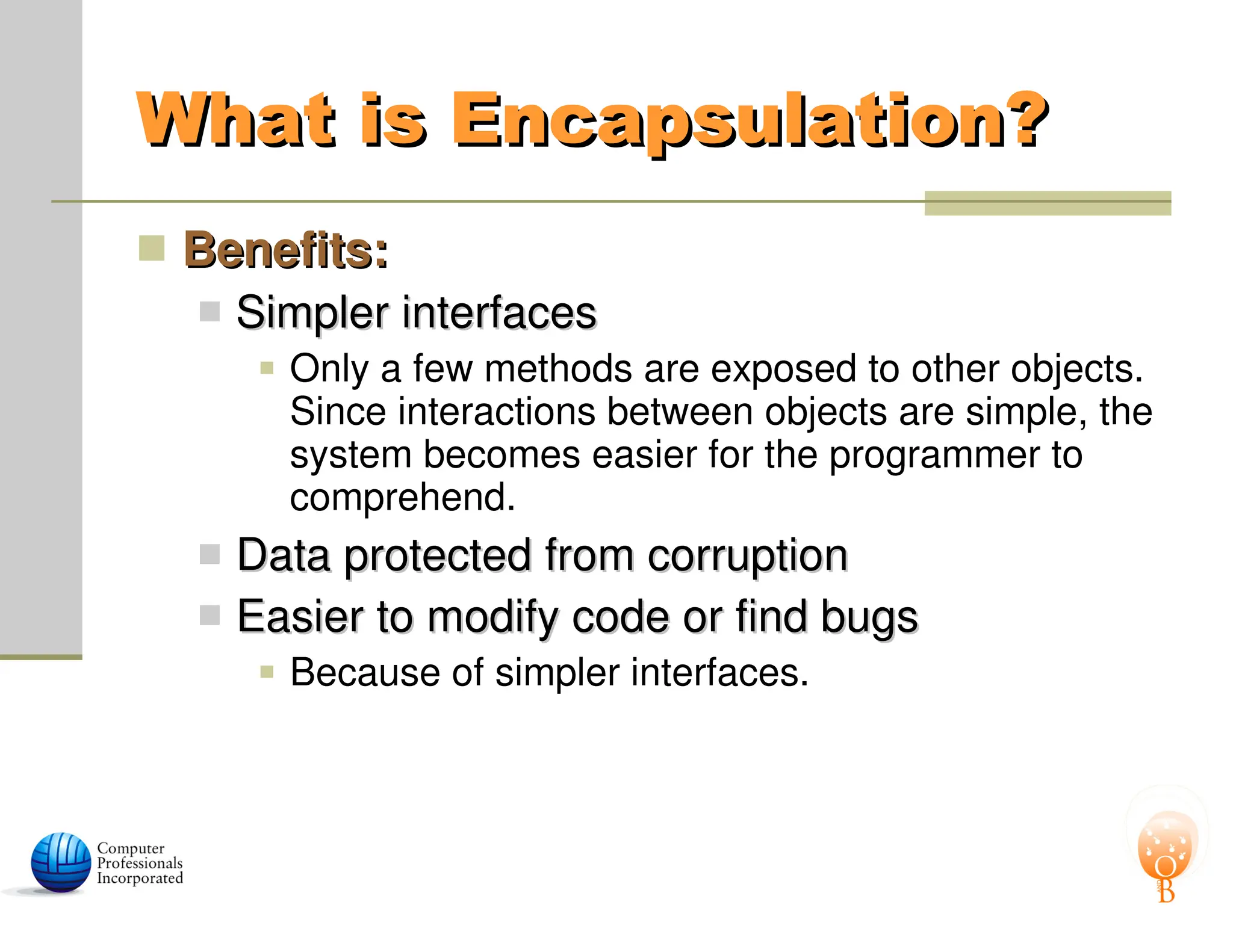 What is Encapsulation?
What is Encapsulation?
 Benefits:
Benefits:
 Simpler interfaces
Simpler interfaces
 Only a few methods are exposed to other objects.
Since interactions between objects are simple, the
system becomes easier for the programmer to
comprehend.
 Data protected from corruption
Data protected from corruption
 Easier to modify code or find bugs
Easier to modify code or find bugs
 Because of simpler interfaces.
 