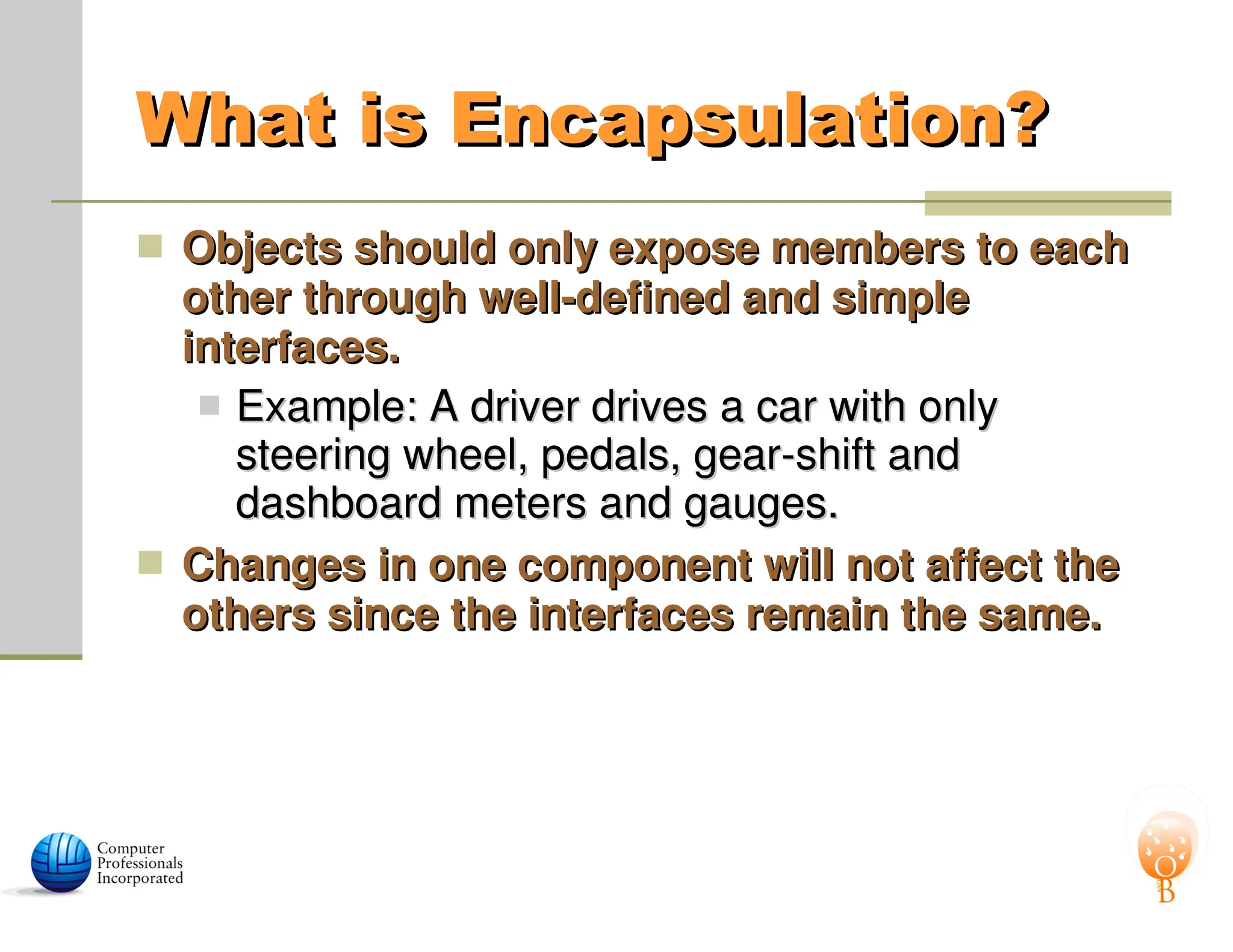 What is Encapsulation?
What is Encapsulation?
 Objects should only expose members to each
Objects should only expose members to each
other through well-defined and simple
other through well-defined and simple
interfaces.
interfaces.
 Example: A driver drives a car with only
Example: A driver drives a car with only
steering wheel, pedals, gear-shift and
steering wheel, pedals, gear-shift and
dashboard meters and gauges.
dashboard meters and gauges.
 Changes in one component will not affect the
Changes in one component will not affect the
others since the interfaces remain the same.
others since the interfaces remain the same.
 