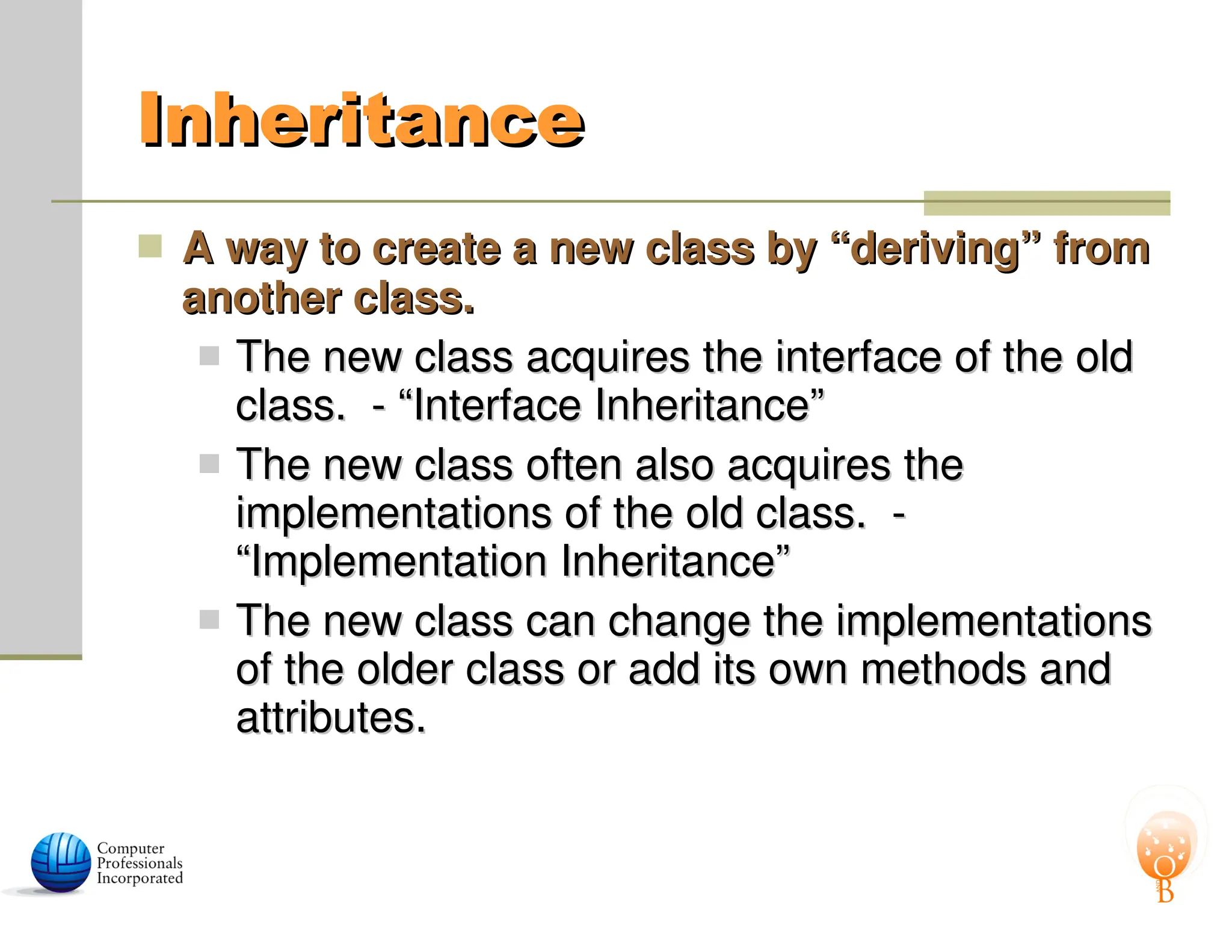 Inheritance
Inheritance
 A way to create a new class by “deriving” from
A way to create a new class by “deriving” from
another class.
another class.
 The new class acquires the interface of the old
The new class acquires the interface of the old
class. - “Interface Inheritance”
class. - “Interface Inheritance”
 The new class often also acquires the
The new class often also acquires the
implementations of the old class. -
implementations of the old class. -
“Implementation Inheritance”
“Implementation Inheritance”
 The new class can change the implementations
The new class can change the implementations
of the older class or add its own methods and
of the older class or add its own methods and
attributes.
attributes.
 