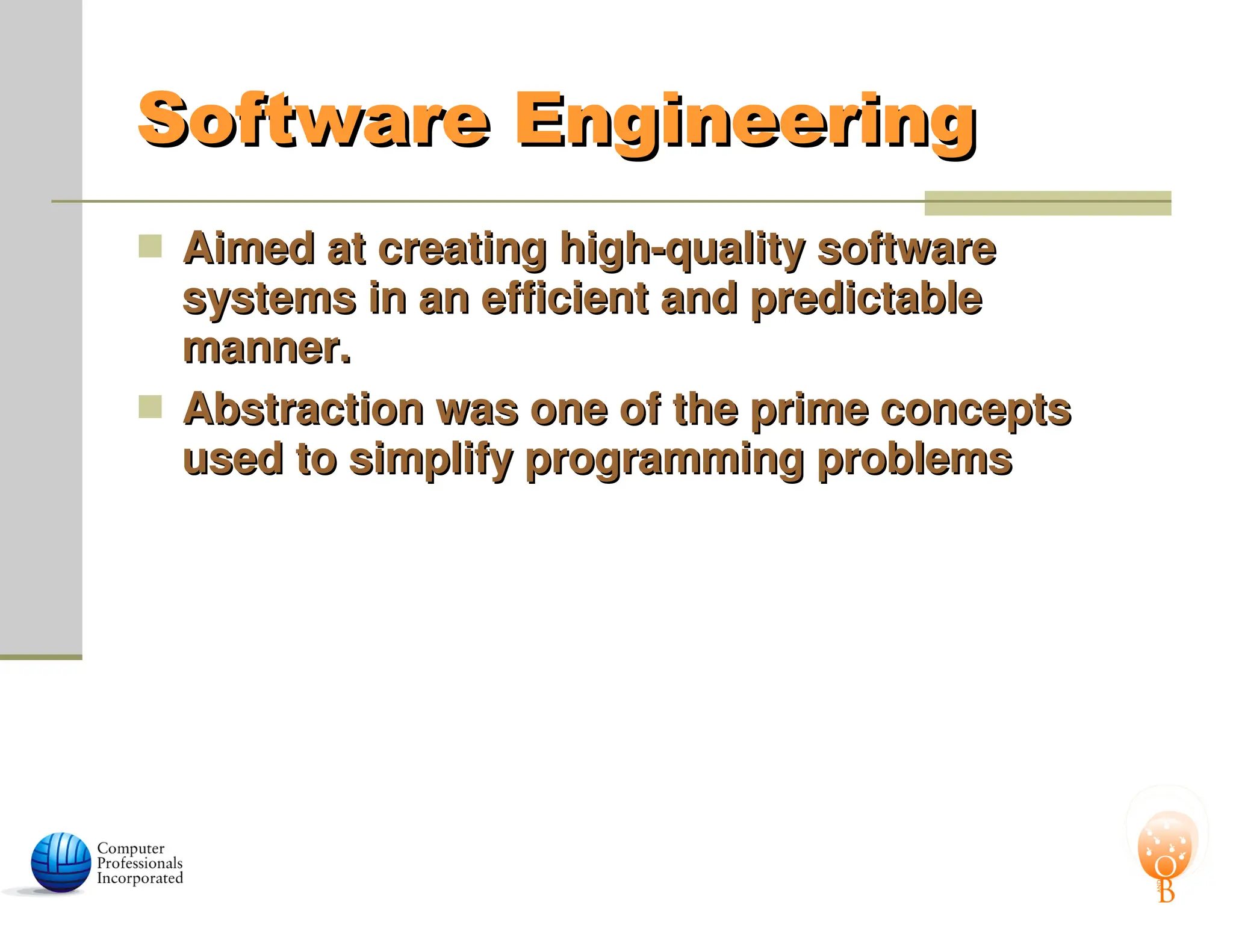 Software Engineering
Software Engineering
 Aimed at creating high-quality software
Aimed at creating high-quality software
systems in an efficient and predictable
systems in an efficient and predictable
manner.
manner.
 Abstraction was one of the prime concepts
Abstraction was one of the prime concepts
used to simplify programming problems
used to simplify programming problems
 