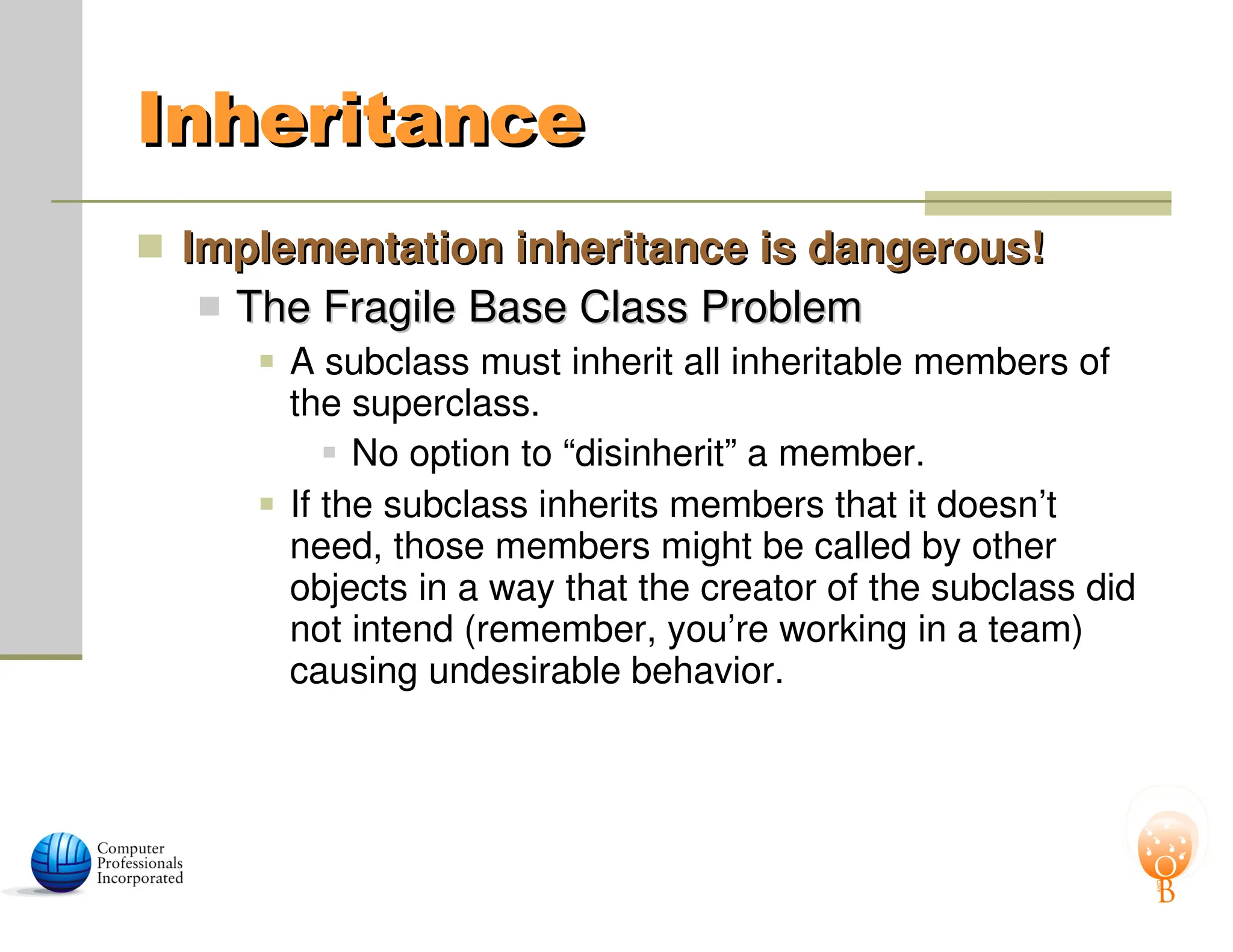 Inheritance
Inheritance
 Implementation inheritance is dangerous!
Implementation inheritance is dangerous!
 The Fragile Base Class Problem
The Fragile Base Class Problem
 A subclass must inherit all inheritable members of
the superclass.
 No option to “disinherit” a member.
 If the subclass inherits members that it doesn’t
need, those members might be called by other
objects in a way that the creator of the subclass did
not intend (remember, you’re working in a team)
causing undesirable behavior.
 