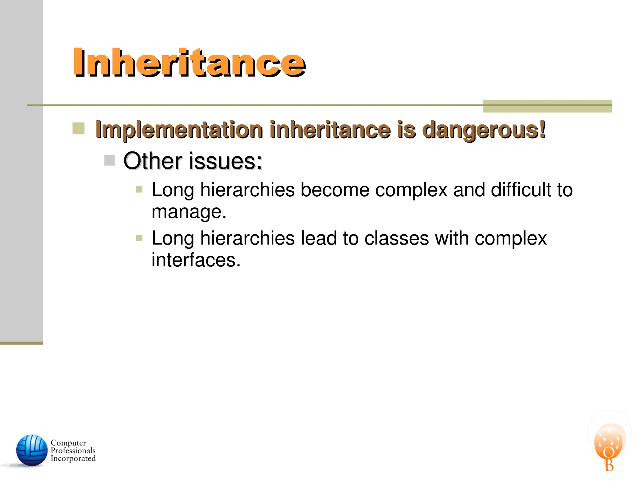 Inheritance
Inheritance
 Implementation inheritance is dangerous!
Implementation inheritance is dangerous!
 Other issues:
Other issues:
 Long hierarchies become complex and difficult to
manage.
 Long hierarchies lead to classes with complex
interfaces.
 