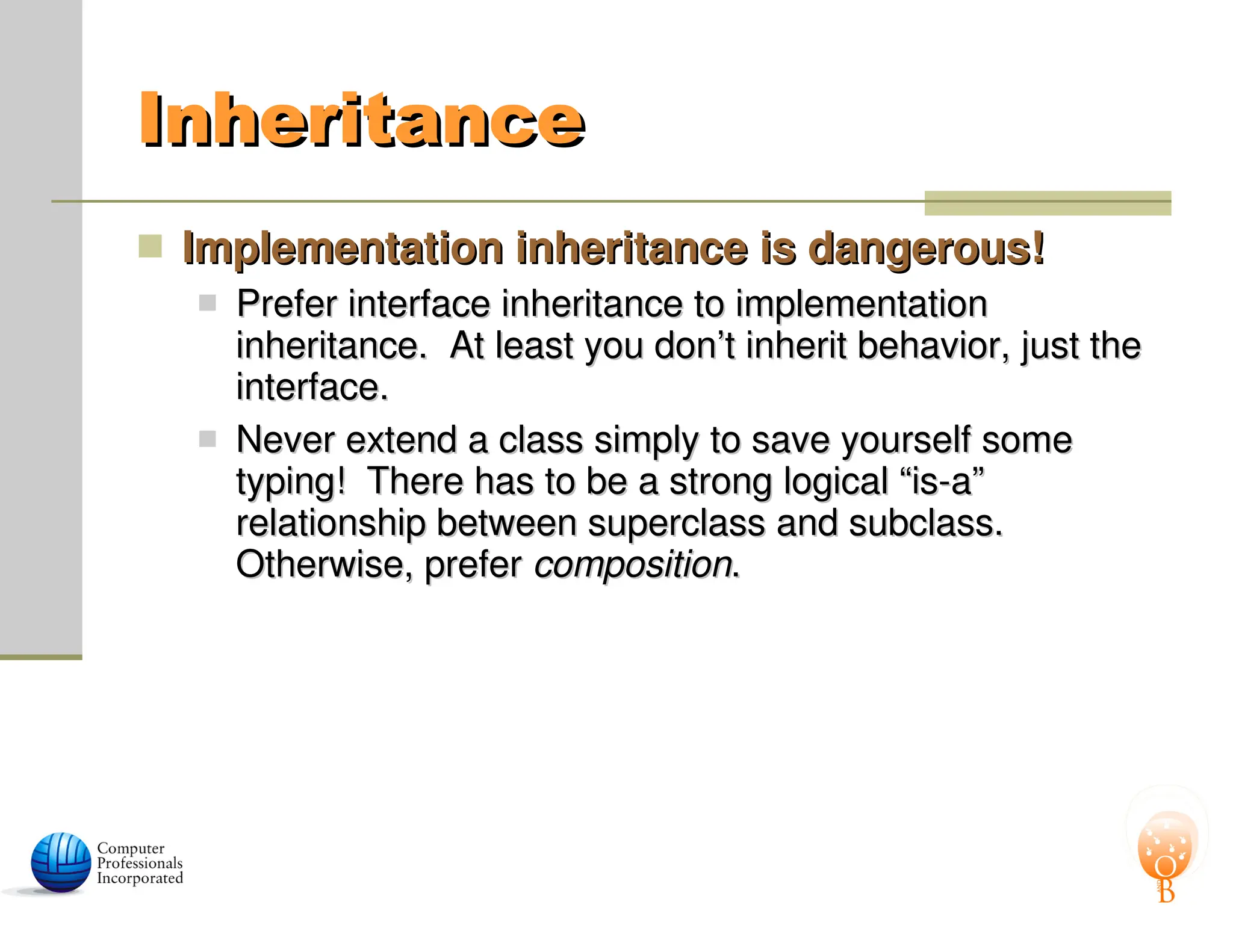 Inheritance
Inheritance
 Implementation inheritance is dangerous!
Implementation inheritance is dangerous!
 Prefer interface inheritance to implementation
Prefer interface inheritance to implementation
inheritance. At least you don’t inherit behavior, just the
inheritance. At least you don’t inherit behavior, just the
interface.
interface.
 Never extend a class simply to save yourself some
Never extend a class simply to save yourself some
typing! There has to be a strong logical “is-a”
typing! There has to be a strong logical “is-a”
relationship between superclass and subclass.
relationship between superclass and subclass.
Otherwise, prefer
Otherwise, prefer composition
composition.
.
 