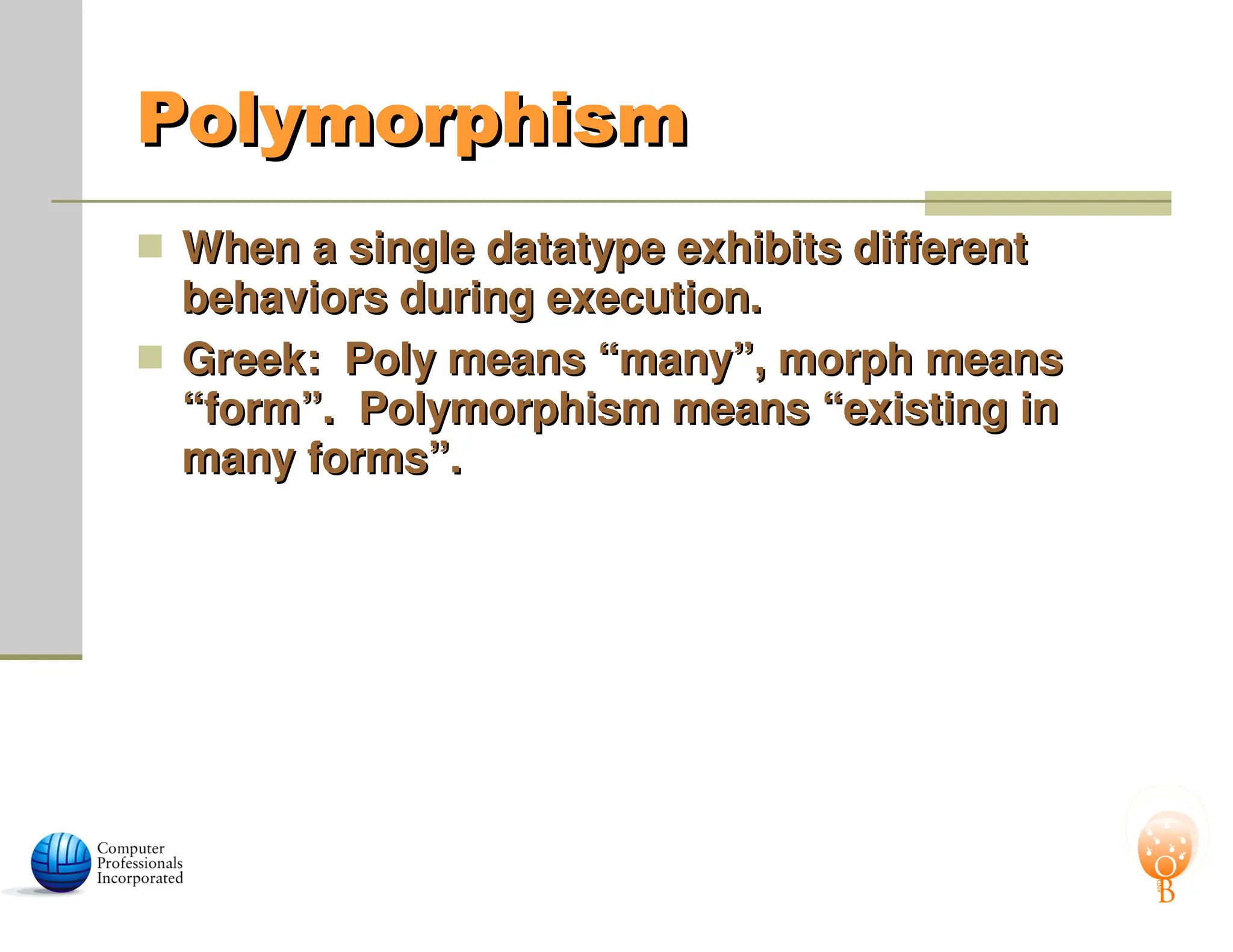 Polymorphism
Polymorphism
 When a single datatype exhibits different
When a single datatype exhibits different
behaviors during execution.
behaviors during execution.
 Greek: Poly means “many”, morph means
Greek: Poly means “many”, morph means
“form”. Polymorphism means “existing in
“form”. Polymorphism means “existing in
many forms”.
many forms”.
 