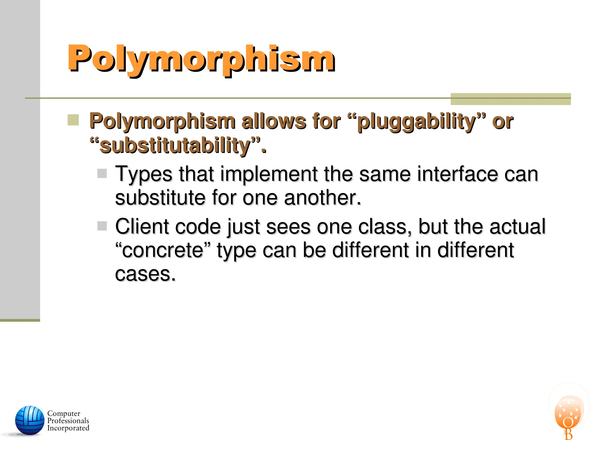 Polymorphism
Polymorphism
 Polymorphism allows for “pluggability” or
Polymorphism allows for “pluggability” or
“substitutability”.
“substitutability”.
 Types that implement the same interface can
Types that implement the same interface can
substitute for one another.
substitute for one another.
 Client code just sees one class, but the actual
Client code just sees one class, but the actual
“concrete” type can be different in different
“concrete” type can be different in different
cases.
cases.
 